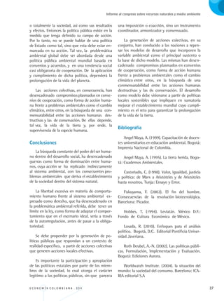 E C O N O M Í A C O L O M B I A N A . 3 3 4 27
Informe al congreso sobre recursos naturales y medio ambiente
o totalmente la sociedad, así como sus resultados
y efectos. Entonces la política pública existe en la
medida que tenga definido su campo de acción.
Por lo tanto, no se puede hablar de una política
de Estado como tal, sino que esta debe estar en-
marcada en su acción. Tal vez, la problemática
ambiental global debe ser abordada desde una
política pública ambiental mundial basada en
convenios y acuerdos, y en una tendencia social
casi obligatoria de cooperación. De la aplicación
y cumplimiento de dicha política, dependerá la
prolongación de la vida del planeta.
Las acciones colectivas, en consecuencia, han
desencadenado compromisos plasmados en conve-
nios de cooperación, como forma de acción huma-
na frente a problemas ambientales como el cambio
climático, entre otros, en la búsqueda de una con-
mensurabilidad entre las acciones humanas des-
tructivas y las de conservación. De ellas depende,
tal vez, la vida de la tierra y, por ende, la
supervivencia de la especie humana.
Conclusiones
La búsqueda constante del poder del ser huma-
no dentro del desarrollo social, ha desencadenado
guerras como forma de dominación entre huma-
nos, cuya acción se ha replicado indirectamente
al sistema ambiental, con los consecuentes pro-
blemas ambientales que deriva el establecimiento
de la sociedad dentro del sistema natural.
La libertad excesiva en materia de comporta-
miento humano frente al sistema ambiental ex-
presado como derecho, que ha desencadenado en
la problemática ambiental referida, debe tener un
límite en la ley, como forma de adaptar el compor-
tamiento que en el escenario ideal, sería a través
de la autorregulación, antes de pasar a la obliga-
toriedad.
Se debe propender por la generación de po-
líticas públicas que respondan a un contexto de
realidad específico, a partir de acciones colectivas
que generen acciones locales efectivas.
Es importante la participación y apropiación
de las políticas estatales por parte de los miem-
bros de la sociedad, lo cual otorga el carácter
legitimo a las políticas públicas, sin que parezca
una imposición o coacción, sino un instrumento
coordinador, armonizador y consensuado.
La generación de acciones colectivas, en su
conjunto, han conducido a las naciones a repen-
sar los modelos de desarrollo que incorporen la
variable ambiental como el principal sustento o
la base de dicho modelo. Las mismas han desen-
cadenado compromisos plasmados en convenios
de cooperación, como forma de acción humana
frente a problemas ambientales como el cambio
climático entre otros, en la búsqueda de una
conmensurabilidad entre las acciones humanas
destructivas y las de conservación. El desarrollo
como modelo debe visionarse a partir de políticas
locales sostenibles que impliquen en sumatoria
mejorar el establecimiento mundial cuyo cumpli-
miento es el reto para garantizar la prolongación
de la vida de la tierra.
Bibliografía
Angel Maya, A. (1999). Capacitación de docen-
tes universitarios en educación ambiental. Bogotá:
Imprenta Nacional de Colombia.
Angel Maya, A. (1995). La tierra herida. Bogo-
tá: Cuadernos Ambientales.
Castoriadis, C. (1998). Valor, igualdad, justicia
y política: de Marx a Aristóteles y de Aristóteles
hasta nosotros. Tunja: Ensayo y Error.
Fukuyama, F. (2002). El fin del hombre.
Consecuencias de la revolución biotecnológica.
Barcelona: Picador.
Hobbes, T. (1994). Leviatán. México D.F.:
Fondo de Cultura Económica de México.
Losada, R. (2010). Enfoques para el análisis
político. Bogotá, D.C. Editorial Pontificia Univer-
sidad Javeriana.
Roth Deubel, A.-N. (2002). Las políticas públi-
cas. Formulación, Implementación y Evaluación.
Bogotá: Ediciones Aurora.
Worldwatch Institute. (2004). la situación del
mundo: la sociedad del consumo. Barcelona: ICA-
RIA editorial S.A
REC334_pags_ints_FINAL.indd 27 29/03/2012 10:48:56
 