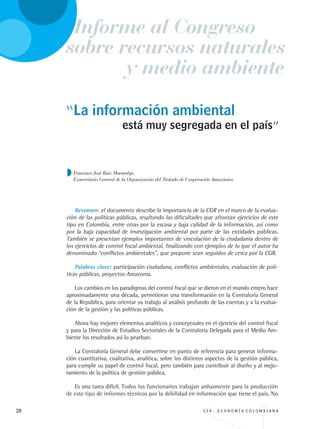 28 3 3 4 . E C O N O M Í A C O L O M B I A N A
“La información ambiental
Resumen: el documento describe la importancia de la CGR en el marco de la evalua-
ción de las políticas públicas, resaltando las dificultades que afrontan ejercicios de este
tipo en Colombia, entre otras por la escasa y baja calidad de la información, así como
por la baja capacidad de investigación ambiental por parte de las entidades públicas.
También se presentan ejemplos importantes de vinculación de la ciudadanía dentro de
los ejercicios de control fiscal ambiental, finalizando con ejemplos de lo que el autor ha
denominado “conflictos ambientales”, que propone sean seguidos de cerca por la CGR.
Palabras clave: participación ciudadana, conflictos ambientales, evaluación de polí-
ticas públicas, proyectos Amazonía.
Los cambios en los paradigmas del control fiscal que se dieron en el mundo entero hace
aproximadamente una década, permitieron una transformación en la Contraloría General
de la República, para orientar su trabajo al análisis profundo de las cuentas y a la evalua-
ción de la gestión y las políticas públicas.
Ahora hay mejores elementos analíticos y conceptuales en el ejercicio del control fiscal
y para la Dirección de Estudios Sectoriales de la Contraloría Delegada para el Medio Am-
biente los resultados así lo prueban.
La Contraloría General debe convertirse en punto de referencia para generar informa-
ción cuantitativa, cualitativa, analítica, sobre los distintos aspectos de la gestión pública,
para cumplir su papel de control fiscal, pero también para contribuir al diseño y al mejo-
ramiento de la política de gestión pública.
Es una tarea difícil. Todos los funcionarios trabajan arduamente para la producción
de este tipo de informes técnicos por la debilidad en información que tiene el país. No
está muy segregada en el país”
Francisco José Ruiz Marmolejo
Exsecretario General de la Organización del Tratado de Cooperación Amazónica
Informe al Congreso
y medio ambiente
sobre recursos naturales
REC334_pags_ints_FINAL.indd 28 29/03/2012 10:48:56
 