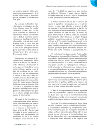 E C O N O M Í A C O L O M B I A N A . 3 3 4 29
Informe al congreso sobre recursos naturales y medio ambiente
hay una investigación fiable sobre
muchos de los componentes de la
gestión pública por lo segregada
que se encuentra la información
en el país.
La sociedad civil también hace
esfuerzos de investigación en dis-
tintos tópicos, como la entidad
“Amazonas 20-30”, que en dis-
tintas ocasiones ha evaluado la
intervención pública en Colombia
y no ha dudado en señalar las difi-
cultades que significa recolectar la
información, teniendo que acudir
a figuras como la tutela para po-
der obtenerla. De manera que ese
es uno de los principales desafíos
que el país tiene para los cuales la
Contraloría es y debe ser un punto
de referencia oficial.
Por ejemplo, en materia de de-
forestación no tenemos una fuente
única en el Estado. El IDEAM ha
hecho referencia a la situación de
los bosques en Colombia y, en un
primer informe, reporta cerca de
300 mil hectáreas, de las cuales
más de 100 mil son deforestadas
al año en la Amazonía. Pero una
cuestión es lo que dice el IDEAM y
otra lo que dicen diferentes institu-
ciones del propio Sistema Nacional
Ambiental, como el Instituto SIN-
CHI, que es el organismo encarga-
do dentro del SINA para la investi-
gación de esta subregión del país.
Eso es solo un ejemplo puntual del
sistema de información.
El papel de la Contraloría en
esta materia debe ser un referente
oficial para la información sobre la
política y la acción pública. Es cla-
ve. El tema de la información va
ligado al tema del esfuerzo fiscal
orientado al sector ambiental en
Colombia, que históricamente no
ha ido más allá del 0.3%, excepto
en algunos casos como en el pe-
ríodo de 1998-1999 que alcanzó un pico máximo
de 0.46% del PIB como el mayor esfuerzo fiscal de
la Nación orientado al sector. Pero el promedio es
0,34%, que es absolutamente vergonzoso.
El sector ambiental del país se ha cansado de
decirle al legislativo y al ejecutivo que se requieren
mayores recursos para afrontar el enorme desafío
de proteger el patrimonio natural de la Nación. Lo
más dramático es lo que corresponde al nivel central,
donde solamente un 24% de esos 1,7 billones de
pesos destinados en el 2010 al sector, de los cuales
la mayor parte estuvo destinado al renglón de agua
potable y saneamiento, deja un 1.4 % al sector de
vivienda y al Viceministerio del Ambiente, el 1,1 %
de ese total, es decir alrededor de 19 mil millones de
pesos. También resaltan los cinco institutos de inves-
tigación que hacen parte del Sistema Nacional Am-
biental a los cuales solamente se les asigna el 0.7%.
¿El Instituto de Investigaciones del Pacífico, el de
la Amazonía, el Invemar, el Von Humbolt y el IDEAM,
con esa cifra absolutamente escasa, pueden construir
información para una política pública? A la genera-
ción de conocimiento se le dedica un esfuerzo fiscal
muy pobre y eso tal vez explica por que no hay co-
incidencia entre la información que producen unos
y otros, complicando más las cosas, porque sobre al-
gunos ecosistemas no hay información agregada que
permita diseñar realmente políticas públicas.
Si a nuestra institucionalidad, dedicada a la ge-
neración de conocimiento científico y técnico en la
construcción de políticas públicas, la tratamos de
esta manera, el resto de la arquitectura institucional
para la gestión ambiental es pobre también.
El tema de las corporaciones autónomas regionales
(CAR) y la contrareforma tampoco es un debate nue-
vo. Es un tema viejo al que la Contraloría General de
la República pretendió ofrecer insumos y herramientas
analíticas para que el gobierno tomara una decisión.
En el año 2002 el economista Luis Jorge Garay
escribió “Colombia, entre la exclusión y el desarrollo”
y en su capítulo ambiental hay una propuesta preli-
minar incompleta, pero con el propósito de alentar el
debate y ofrecer elementos de política sobre lo que
podría ser una reforma de la institucionalidad am-
biental y lo que hacen las corporaciones autónomas,
a quienes de forma mediática se les carga de una
REC334_pags_ints_FINAL.indd 29 29/03/2012 10:48:56
 