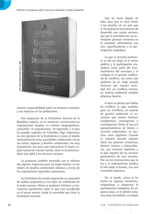 30 3 3 4 . E C O N O M Í A C O L O M B I A N A
Informe al congreso sobre recursos naturales y medio ambiente
enorme responsabilidad sobre los desastres naturales
y sus impactos en las poblaciones.
Esta propuesta de la Contraloría General de la
República sugería, en su momento, reestructurar las
corporaciones basados en criterios biogeográficos,
colocando 14 corporaciones, 10 regionales y 4 para
las grandes capitales de Colombia. Algo importante
en este ejercicio de la Contraloría es cómo el diseño
institucional de estas autoridades ambientales versus
sus rentas, ingresos y desafíos ambientales, era muy
inequitativo. Las áreas que representan el mayor ca-
pital natural de nuestra nación, tiene la instituciona-
lidad más débil y los menores recursos.
La propuesta también pretendía con la reforma
dar algunas respuestas para un mejor balance en los
índices de desafíos ambientales relativos y rentas de
las corporaciones regionales autónomas.
La Contraloría ha venido mejorando su capacidad
de análisis propositivo y eso debe ser visibilizado de
la mejor manera. Ahora se producen informes y eva-
luaciones pertinentes sobre lo que está sucediendo
en el sector minero, desde la autoridad que tiene la
Contraloría General.
Hay un tema dejado de
lado, pero que es clave frente
a los desafíos de un país que
se ha propuesto locomotoras de
desarrollo con cuatro sectores,
que por la naturaleza de sus ac-
tividades generan tensiones en
la sociedad, refiriéndome con
esto específicamente a la par-
ticipación ciudadana.
Lo que se necesita realmen-
te es dar un viraje en el sector
público y la participación ciu-
dadana como parte del reco-
nocimiento del concepto y el
enfoque en la gestión ambien-
tal de conflicto. Así como este
gobierno da un viraje cuando
reconoce que nuestra socie-
dad vive un conflicto interno,
en materia ambiental también
debemos hacerlo.
A veces se piensa que hablar
de conflicto es algo sombrío,
pero no. Conflicto, en materia
de gestión ambiental, es re-
conocer que existen intereses
competitivos, convergentes o
contrapuestos frente al uso y/o
aprovechamiento de bienes o
servicios ambientales, en mu-
chos casos legítimos. Cuando
la empresa privada requiere
hacer sus procesos extractivos,
llámese minería o hidrocarbu-
ros, son intereses legítimos y
el país requiere de los recursos
provenientes de esos sectores.
Por eso los instrumentos que la
ley y el ordenamiento jurídico
le han dado al Estado, son una
necesidad imperiosa.
No se puede, como se ha
hecho en algunos momentos,
estigmatizar o despreciar la
participación ciudadana. En al-
gunos casos, se le admite como
una mera formalidad, un simple
Foto:NéstorAdolfoPatiñoForero-CGR
REC334_pags_ints_FINAL.indd 30 29/03/2012 10:48:56
 