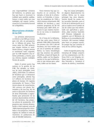 E C O N O M Í A C O L O M B I A N A . 3 3 4 33
Informe al congreso sobre recursos naturales y medio ambiente
una responsabilidad exclusiva
del Gobierno. Lo primero que
hay que hacer es reconocer la
realidad para poderla cambiar.
Vamos a mirar cuáles son esas
realidades del reporte institu-
cional de la Contraloría General
de la República.
Observaciones alrededor
de las CAR
Las primeras observaciones
se refieren a las CAR que tenían
para este año un presupuesto
de 1.2 billones de pesos. Tres
temas sobre las CAR: primero,
que ningún sistema es total-
mente bueno y ningún sistema
es totalmente malo; segundo,
que las CAR requieren una re-
forma profunda; y tercero, que
esa reforma requiere múltiples
frentes de acción.
Sobre el primer punto hay
avances en la gestión de las
CAR. Por ejemplo, en térmi-
nos de áreas protegidas entre
2007 y 2010 hubo 2.4 millones
de hectáreas que se declararon
como protegidas, además hay
2.7 millones de hectáreas con
planes de manejo, 341 especies
amenazadas de fauna y flora
tienen planes de conservación,
285 cuencas con planes for-
mulados y de esos hay 362 de
atrás en ejecución. En términos
de áreas reforestadas o vegeta-
lizadas para protección de las
cuencas abastecedoras tenemos
68 mil hectáreas, hay proyec-
tos pilotos de producción, 477
proyectos que estamos desarro-
llando a nivel regional, cerca de
1800 empresas pequeñas vincu-
ladas a esos proyectos, tenemos
registros de calidad en redes de
monitoreo en poblaciones de
más de100.000 habitantes.
Estos números hay que co-
locarlos en un contexto. Por
ejemplo, el tema de la refores-
tación: en Colombia, si toma-
mos las estadísticas de 1990 a
2010, estamos reforestando 300
millones de hectáreas y aquí
tenemos programas de 68 mil
hectáreas para 2007-2010, en-
tonces lo que estamos hacien-
do en ese tema es totalmente
insuficiente.
En el tema de la deforesta-
ción hay varios casos. Entre el
periodo 1998-2004, el promedio
era cercano a las 330 ó 340 mil
hectáreas, eso tuvo mucho que
ver con el aumento de cultivos
ilícitos. La nueva metodología
que hoy tenemos nos permite
identificar, a través de figuras de
satélite, cuáles son los departa-
mentos en los que la deforesta-
ción es más intensa pero, sobre
todo, cuáles son las causas.
Hay tres causas principales:
en algunos departamentos los
cultivos ilícitos son la causa
principal; hay otros departa-
mentos donde las causas son
los incendios forestales, pero el
55.5% de la deforestación en el
país se explica con el cambio de
uso de suelos que está relacio-
nado con agricultura y gana-
dería. ¿Qué estamos haciendo
ahí? Estamos trabajando en
conjunto con el Ministerio de
Defensa en la consolidación del
territorio. Ahí tenemos trabajo
para hacer en parques natura-
les porque hay que contener el
tema de los cultivos ilegales.
Sobre el segundo punto, hay
iniciativas de trabajo conjunto
con las corporaciones, con De-
fensa Civil y con brigadas mi-
litares para prevenir los incen-
dios forestales y fortalecer el
sistema de alarma y monitoreo
Foto:www.jetphotos.net
REC334_pags_ints_FINAL.indd 33 29/03/2012 10:48:59
 