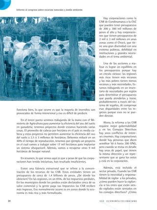 34 3 3 4 . E C O N O M Í A C O L O M B I A N A
Informe al congreso sobre recursos naturales y medio ambiente
funciona bien, lo que ocurre es que la mayoría de incendios son
provocados de forma intencional y eso es difícil de predecir.
En el tercer punto venimos trabajando de la mano con el Mi-
nisterio de Agricultura para aumentar la eficiencia del uso del suelo
en ganadería; tenemos proyectos donde estamos haciendo varias
cosas. El promedio de cabeza por hectárea en el país es media ca-
beza y estos proyectos no permiten aumentar la eficiencia del uso
del suelo a 2.5 ó 3 millones de hectáreas. Debemos reducir en un
40% el tiempo de reproducción, tenemos por ejemplo un proyecto
en el cual vamos a trabajar sobre 17 mil hectáreas para implantar
un sistema silvopastoril. Además, vamos a recuperar otras 9 mil
hectáreas de bosque natural.
En resumen, lo que vemos aquí es que a pesar de que las corpo-
raciones han tenido iniciativas, han resultado insuficientes.
Existe una falencia estructural que se refiere a la concen-
tración de los recursos de las CAR. Estas entidades tienen un
presupuesto de cerca de 1.4 billones de pesos. ¿De dónde los
obtienen? En las regiones, en un 85%, de los impuestos prediales.
En los municipios donde los predios están declarados cerca de su
valor comercial y la gente paga sus impuestos las CAR reciben
más ingresos. Eso normalmente ocurre es en zonas donde la eco-
nomía es más rica y más formalizada.
Hay corporaciones como la
CAR de Cundinamarca o la CVC
que pueden tener presupuestos
de 200 y 300 mil millones de
pesos al año y hay corporacio-
nes que tienen presupuestos de
2 mil ó 3 mil millones en unas
zonas como el Chocó, que tie-
ne una gran diversidad con una
extrema pobreza, debilidad en
instituciones y grandes necesi-
dades en el tema ambiental.
Una de las acciones a rea-
lizar es lograr un equilibrio en
los presupuestos porque hay
un círculo vicioso: las regiones
más ricas tienen más recursos
y las más pobres tienen menos
recursos y más necesidades. Es-
tamos trabajando en un inven-
tario de necesidades por región
para determinar el presupuesto
que pueda atenderlas y tratar,
probablemente a través del sis-
tema de regalías, de compensar
esas disparidades entre los in-
gresos porque esos no se pue-
den desviar.
Ahora, la reforma a las CAR
requiere mejor gobernabilidad
y en los Consejos Directivos
hay unos conflictos de intere-
ses enormes. Hay corporaciones
donde hay personas que dicen
acreditar 50 ó hasta 200 ONG,
pero cuando se revisa en detalle
hay unas de papel, que tienen
la misma dirección y un repre-
sentante que se gana los votos
y está en la corporación.
Además, está incluido el
sector privado. Cuando las CAR
tienen la necesidad y responsa-
bilidad de vigilar a los privados,
¿cómo pueden hacer la vigilan-
cia si los entes que están sien-
do vigilados están sentados en
los consejos directivos? ¿Cómo
Foto:Corpoica
REC334_pags_ints_FINAL.indd 34 29/03/2012 10:49:01
 