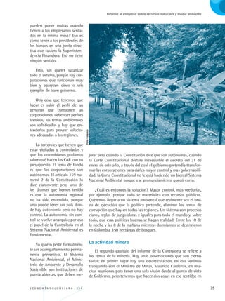 E C O N O M Í A C O L O M B I A N A . 3 3 4 35
Informe al congreso sobre recursos naturales y medio ambiente
pueden poner multas cuando
tienen a los empresarios senta-
dos en la misma mesa? Eso es
como tener a los presidentes de
los bancos en una junta direc-
tiva que tuviera la Superinten-
dencia Financiera. Eso no tiene
ningún sentido.
Esto, sin querer satanizar
todo el sistema, porque hay cor-
poraciones que funcionan muy
bien y aparecen cinco o seis
ejemplos de buen gobierno.
Otra cosa que tenemos que
hacer es subir el perfil de las
personas que componen las
corporaciones, deben ser perfiles
técnicos, los temas ambientales
son sofisticados y hay que en-
tenderlos para proveer solucio-
nes adecuadas a las regiones.
Lo tercero es que tienen que
estar vigiladas y controladas y
que los colombianos podamos
saber qué hacen las CAR con su
presupuesto. El tema de fondo
es que las corporaciones son
autónomas. El artículo 159 nu-
meral 7 de la Constitución lo
dice claramente pero uno de
los dramas que hemos tenido
es que la autonomía regional
no ha sido entendida, porque
uno puede tener un país don-
de hay autonomía pero no hay
control. La autonomía sin con-
trol se vuelve anarquía; por eso
el papel de la Contraloría en el
Sistema Nacional Ambiental es
fundamental.
Yo quiero pedir formalmen-
te un acompañamiento perma-
nente preventivo. El Sistema
Nacional Ambiental, el Minis-
terio de Ambiente y Desarrollo
Sostenible son instituciones de
puerta abiertas, que deben me-
jorar pero cuando la Constitución dice que son autónomas, cuando
la Corte Constitucional declara inexequible el decreto del 21 de
enero de este año, a través del cual el gobierno pretendía transfor-
mar las corporaciones para darles mayor control y mas gobernabili-
dad, la Corte Constitucional no le está haciendo un bien al Sistema
Nacional Ambiental porque ese pronunciamiento quedó corto.
¿Cuál es entonces la solución? Mayor control, más veedurías,
por ejemplo, porque todo se materializa con recursos públicos.
Queremos llegar a un sistema ambiental que realmente sea el bra-
zo de ejecución que la política pretende, eliminar los temas de
corrupción que hay en todas las regiones. Un sistema con procesos
claros, reglas de juego claras e iguales para todo el mundo y, sobre
todo, que esas políticas buenas se hagan realidad. Entre las 10 de
la noche y las 8 de la mañana mientras dormíamos se destruyeron
en Colombia 350 hectáreas de bosques.
La actividad minera
El segundo capítulo del informe de la Contraloría se refiere a
los temas de la minería. Hay unas observaciones que son ciertas
todas: en primer lugar hay una desarticulación, en eso venimos
trabajando con el Ministro de Minas, Mauricio Cárdenas, en mu-
chas reuniones para tener una sola visión desde el punto de vista
de Gobierno, pero tenemos que hacer dos cosas en ese sentido: en
Foto:Corpoica
REC334_pags_ints_FINAL.indd 35 29/03/2012 10:49:02
 