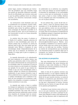 36 3 3 4 . E C O N O M Í A C O L O M B I A N A
Informe al congreso sobre recursos naturales y medio ambiente
primer lugar, estamos trabajando por instruc-
ción del presidente para que Colombia tenga
una política de desarrollo ambiental sostenible.
Una de las dificultades que tenemos como país
es que las políticas públicas tienen un enfoque
sectorial y los elementos transversales siempre
son secundarios.
Las instituciones están diseñadas para que
la coordinación sea secundaria; estamos traba-
jando en una mesa de cinco ministros con el
presidente para revisar las políticas públicas y
tener estrategias de desarrollo sostenible en el
país, donde los temas que en este momento no
son transversales lo sean en el nuevo desarrollo
que entendemos.
Lo anterior tiene dos pasos: el primero es
el diseño de la política, segundo, ponernos de
acuerdo en unas metodologías para tomar de-
cisiones porque hoy no tenemos en cuenta las
opciones para el país. Hay otros países que han
avanzado como México y Guayanas en unas
metodologías donde independientemente de la
cartera que sea el proyecto, las decisiones van
guiadas a lo mejor para el país en conjunto y a
largo plazo.
La segunda observación es la subvaloración
del tema ambiental en la política minera, una
política que predomina sobre el tema ambiental.
No estamos dimensionando las consecuencias de
las actividades sobre los ecosistemas. El tema de
los cerros mineros no está resuelto en Colombia,
por ejemplo. En ese punto lo que estamos ha-
ciendo es que con estas metodologías vamos a
cambiar también los criterios de autorizaciones
ambientales, lo que estamos teniendo es que el
efecto ambiental neto es negativo y eso lo vamos
a cambiar entendiendo cual es realmente el im-
pacto de una actividad en un ecosistema y obli-
gando a las compañías a recuperar o restaurar el
mismo ecosistema en una zona.
Lo segundo que vamos a hacer es cambiar
los tiempos de explotación. Las compensaciones
tienen que hacerse durante el mismo tiempo de
actividad económica. Dos cosas más: como re-
quisito para licencias ambientales vamos a incluir
unos requisitos de estrategia hacia las comuni-
dades, es decir, solamente cumplir con estánda-
res ambientales no es suficiente. Las compañías
van a tener que adoptar un accionar legítimo en
el desarrollo de capacidades en las comunidades
y eso va a tener que ser monitoreado. Lo tercero
que vamos a hacer es tomar medidas drásticas
con las compañías que están incumpliendo y eso
va a ser en pocas semanas.
En una primera fase, a junio 30 del año en-
trante, vamos a tener los procesos básicos bien
montados y el 31 de diciembre del año entrante
creo que podemos contar con una autoridad en
licencias que empiece a ser un modelo de gestión
en el país. Para eso necesitamos el compromiso de
los ciudadanos porque es importante que denun-
cien las cosas que no funcionan.
El Ministerio de Ambiente y Desarrollo Soste-
nible tiene una dirección de correo que se llama
denuncias@minambiente.gov.co Muchas veces
los privados o ciudadanos no se atreven a denun-
ciar por miedo, pero esos correos los leo directa-
mente yo. Les pido que nos escriban. Tenemos
un sistema de correspondencia que da prioridad
a las denuncias porque no podemos dejar que la
corrupción nos carcoma las buenas intenciones
de tener un mejor país.
Las acciones en perspectiva
Hay unas observaciones de la Contraloría en
el tema de humedales. Hay varias iniciativas del
ministerio y todas están incluidas en el Plan de
Desarrollo pero tenemos pendiente el tema de de-
limitación de los humedales.
Sobre el tema de los páramos tenemos una
dificultad técnica y es que algunas empresas del
sector privado tienen mejores mecanismos de me-
dición de los que nosotros tenemos. La escala de
medición es insuficiente para determinar si real-
mente un ecosistema es un paramo o no, enton-
ces hay que ir directamente al terreno, tenemos
clarísimo que las fuentes de agua del país están
en los páramos principalmente.
Si sabemos lo que tenemos como activos úni-
cos en este país estaríamos muy equivocados si
no los protegemos; acá vamos a proteger los pá-
ramos, pero además le vamos a dar importancia al
agua. Acá hay discursos sobre la importancia del
REC334_pags_ints_FINAL.indd 36 29/03/2012 10:49:02
 