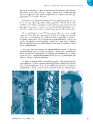 E C O N O M Í A C O L O M B I A N A . 3 3 4 37
Informe al congreso sobre recursos naturales y medio ambiente
agua pero cuando uno va a mirar cómo funcionan los incentivos y los sistemas
económicos se da cuenta de que el propio Gobierno está pasando mensajes
equivocados porque ¿cómo puede uno pretender que alguien valore algo que
es gratis para una actividad de otro?.
Si queremos que la empresa privada valore el agua tiene que pagar por ella.
No es justo que alguien que está haciendo agricultura extensiva y está obte-
niendo un lucro legítimo pague proporcionalmente menos por metro cubico de
agua que lo que paga una mujer que vive en una vereda y tiene tres hijos y tiene
que salir a trabajar todos los días para darle de comer y de beber a su familia.
En un país donde tenemos 45% de personas pobres ese es un mensaje
equivocado. Parte de lo que estamos haciendo hacia el transito a una economía
verde, que es como el sueño del ministerio, es hacer los cambios en política y
legislación y crear conciencia. Tenemos que empezar a llamar las cosas por su
nombre y a ponerle un precio adecuado en cada bien. En ese tema el próximo
año, en el primer semestre, vendrán cambios en las tarifas de todos los elemen-
tos de los ecosistemas.
Para cerrar, diría que tenemos una oportunidad muy grande y lo primero
que tenemos que hacer es reconocer la realidad. El reporte de la Contraloría nos
ayuda a reconocerla y lo segundo que tenemos que hacer es trazar el rumbo
de un país que es capaz de obtener unas buenas tazas de crecimiento pero que
respeta y preserva lo mejor que tenemos.
Lo tercero es ponerle dientes a un sistema que pueda llevar ese proceso ade-
lante y liderarlo. Los invito a ejercer un liderazgo colectivo desde donde estemos
para que cuando pensemos en el país que tenemos reconozcamos que estamos
apreciando esos valores y activos únicos que tienen mucho que ver con nuestra
Fotos:Minambiente.
REC334_pags_ints_FINAL.indd 37 29/03/2012 10:49:04
 