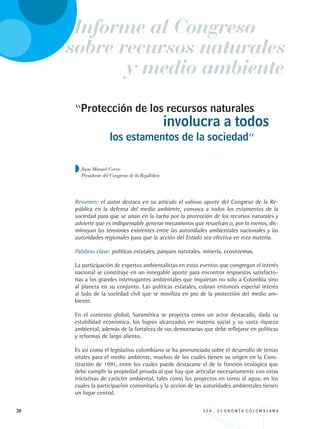 38 3 3 4 . E C O N O M Í A C O L O M B I A N A
“Protección de los recursos naturales
los estamentos de la sociedad”
Juan Manuel Corzo
Presidente del Congreso de la República
Resumen: el autor destaca en su artículo el valioso aporte del Congreso de la Re-
pública en la defensa del medio ambiente, convoca a todos los estamentos de la
sociedad para que se unan en la lucha por la protección de los recursos naturales y
advierte que es indispensable generar mecanismos que resuelvan o, por lo menos, dis-
minuyan las tensiones existentes entre las autoridades ambientales nacionales y las
autoridades regionales para que la acción del Estado sea efectiva en esta materia.
Palabras clave: políticas estatales, parques naturales, minería, ecosistemas.
La participación de expertos ambientalistas en estos eventos que congregan el interés
nacional se constituye en un innegable aporte para encontrar respuestas satisfacto-
rias a los grandes interrogantes ambientales que inquietan no solo a Colombia sino
al planeta en su conjunto. Las políticas estatales, cobran entonces especial interés
al lado de la sociedad civil que se moviliza en pro de la protección del medio am-
biente.
En el contexto global, Suramérica se proyecta como un actor destacado, dada su
estabilidad económica, los logros alcanzados en materia social y su vasta riqueza
ambiental, además de la fortaleza de sus democracias que debe reflejarse en políticas
y reformas de largo aliento.
Es así como el legislativo colombiano se ha pronunciado sobre el desarrollo de temas
vitales para el medio ambiente, muchos de los cuales tienen su origen en la Cons-
titución de 1991, entre los cuales puede destacarse el de la función ecológica que
debe cumplir la propiedad privada al que hay que articular necesariamente con otras
iniciativas de carácter ambiental, tales como los proyectos en torno al agua, en los
cuales la participación comunitaria y la acción de las autoridades ambientales tienen
un lugar central.
involucra a todos
Informe al Congreso
y medio ambiente
sobre recursos naturales
REC334_pags_ints_FINAL.indd 38 29/03/2012 10:49:04
 