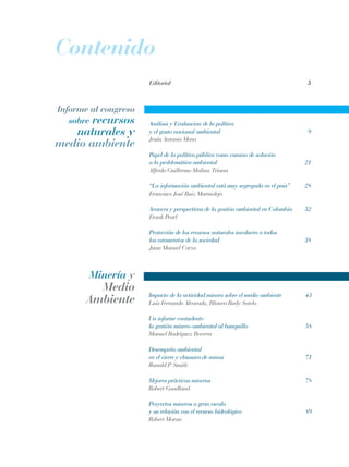Informe al congreso
sobre recursos
naturales y
medio ambiente
Minería y
Medio
Ambiente
Análisis y Evaluacion de la política
y el gasto nacional ambiental	 9
Jesús Antonio Mena
Papel de la política pública como camino de solución 		
a la problemática ambiental	 21
Alfredo Guillermo Molina Triana
“La información ambiental está muy segregada en el pais”	 28
Francisco José Ruiz Marmolejo
Avances y perspectivas de la gesitón ambiental en Colombia	 32
Frank Pearl
Protección de los recursos naturales involucra a todos 		
los estamentos de la sociedad	 38
Juan Manuel Corzo
Impacto de la actividad minera sobre el medio ambiente	 43
Luis Fernando Alvarado, Blanca Rudy Sotelo	
Un informe contudente:
la gestión minero-ambiental al banquillo	 58
Manuel Rodríguez Becerra
Desempeño ambiental
en el cierre y clausura de minas	 71
Ronald P. Smith	
Mejores prácticas mineras	 78
Robert Goodland
Proyectos mineros a gran escala
y su relación con el recurso hidrológico	 89
Robert Moran
Editorial	 5
Contenido
REC334_pags_ints_FINAL.indd 3 29/03/2012 10:48:43
 