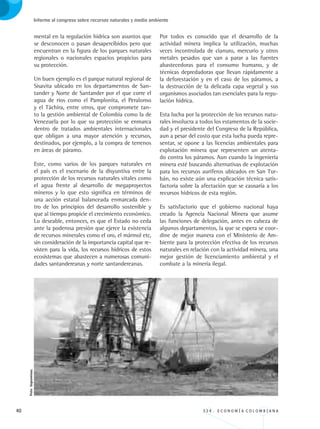 40 3 3 4 . E C O N O M Í A C O L O M B I A N A
Informe al congreso sobre recursos naturales y medio ambiente
mental en la regulación hídrica son asuntos que
se desconocen o pasan desapercibidos pero que
encuentran en la figura de los parques naturales
regionales o nacionales espacios propicios para
su protección.
Un buen ejemplo es el parque natural regional de
Sisavita ubicado en los departamentos de San-
tander y Norte de Santander por el que corre el
agua de ríos como el Pamplonita, el Peralonso
y el Táchira, entre otros, que compromete tan-
to la gestión ambiental de Colombia como la de
Venezuela por lo que su protección se enmarca
dentro de tratados ambientales internacionales
que obligan a una mayor atención y recursos,
destinados, por ejemplo, a la compra de terrenos
en áreas de páramo.
Este, como varios de los parques naturales en
el país es el escenario de la disyuntiva entre la
protección de los recursos naturales vitales como
el agua frente al desarrollo de megaproyectos
mineros y lo que esto significa en términos de
una acción estatal balanceada enmarcada den-
tro de los principios del desarrollo sostenible y
que al tiempo propicie el crecimiento económico.
Lo deseable, entonces, es que el Estado no ceda
ante la poderosa presión que ejerce la existencia
de recursos minerales como el oro, el mármol etc,
sin consideración de la importancia capital que re-
visten para la vida, los recursos hídricos de estos
ecosistemas que abastecen a numerosas comuni-
dades santandereanas y norte santandereanas.
Por todos es conocido que el desarrollo de la
actividad minera implica la utilización, muchas
veces incontrolada de cianuro, mercurio y otros
metales pesados que van a parar a las fuentes
abastecedoras para el consumo humano, y de
técnicas depredadoras que llevan rápidamente a
la deforestación y en el caso de los páramos, a
la destrucción de la delicada capa vegetal y sus
organismos asociados tan esenciales para la regu-
lación hídrica.
Esta lucha por la protección de los recursos natu-
rales involucra a todos los estamentos de la socie-
dad y el presidente del Congreso de la República,
aun a pesar del costo que esta lucha pueda repre-
sentar, se opone a las licencias ambientales para
explotación minera que representen un atenta-
do contra los páramos. Aun cuando la ingeniería
minera esté buscando alternativas de explotación
para los recursos auríferos ubicados en San Tur-
bán, no existe aún una explicación técnica satis-
factoria sobre la afectación que se causaría a los
recursos hídricos de esta región.
Es satisfactorio que el gobierno nacional haya
creado la Agencia Nacional Minera que asume
las funciones de delegación, antes en cabeza de
algunos departamentos, la que se espera se coor-
dine de mejor manera con el Ministerio de Am-
biente para la protección efectiva de los recursos
naturales en relación con la actividad minera, una
mejor gestión de licenciamiento ambiental y el
combate a la minería ilegal.
Foto:Ingeominas.
REC334_pags_ints_FINAL.indd 40 29/03/2012 10:49:05
 