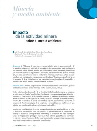 E C O N O M Í A C O L O M B I A N A . 3 3 4 43
sobre el medio ambiente
Resumen: la CGR pone de presente en este estudio los altos riesgos ambientales de
la actividad minera, asociados a la desatención de los compromisos socio ambientales
por parte del sector minero, aunado a la debilidad del sector ambiental para realizar
un adecuado control y seguimiento. Así mismo, se mencionan los escasos avances
del país para identificar los pasivos ambientales mineros, para lo cual señala la nece-
sidad de una participación más activa y coordinada del Estado para coadyuvar a un
desempeño de la actividad minera que garantice los máximos beneficios posibles y
minimice los costos sociales y ambientales de la misma.
Palabras clave: minería, corporaciones autónomas regionales, salud pública, pasivos
ambientales mineros, títulos mineros, costos sociales, salud pública.
En los principios fundamentales de la Constitución Política Colombiana, se proclama
al país como un Estado Social de Derecho, basado en una democracia participativa y
pluralista, y en el respeto de la dignidad humana, la prevalencia del interés general,
donde se facilita la participación de todos y se busca proteger la riqueza cultural y
natural. En su capítulo II, sobre los derechos sociales, económicos y culturales se
proclama la función ecológica de la propiedad y se establece que los bienes de uso
público son inembargables, imprescriptibles e inalienables.
Igualmente, en el Capítulo III, sobre los derechos colectivos y del ambiente, se erige
el derecho a un ambiente sano, se garantiza la participación de la comunidad, se
protege la diversidad e integridad del ambiente y se conservan las áreas de impor-
tancia ecológica como principios rectores. Señala además que el Estado planificará
el manejo y aprovechamiento de los recursos naturales para garantizar su desarrollo
sostenible, conservación, restauración o sustitución.
de la actividad minera
Luis Fernando Alvarado Cárdenas, Blanca Rudy Sotelo Torres
Profesionales Dirección de Estudios Sectoriales,
Contraloría Delegada para el Medio Ambiente
Impacto
Minería
y medio ambiente
REC334_pags_ints_FINAL.indd 43 29/03/2012 10:49:09
 