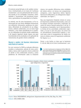 44 3 3 4 . E C O N O M Í A C O L O M B I A N A
Minería y medio ambiente
El contexto actual del país, es de cambios norma-
tivos e institucionales, en un marco de “confianza
inversionista”, con una primarización de la econo-
mía basada en las actividades extractivas, asimi-
lándolas a “locomotoras” del crecimiento econó-
mico y generadoras de prosperidad en la Nación.
La minería, una de estas locomotoras, se ha ca-
racterizado por una fuerte debilidad institucional,
con deficiente información, problemas de están-
dares, dificultades de articulación de sus obliga-
ciones y deberes ambientales, con un marco legal
limitante, y una visión parcializada de su queha-
cer, sin indicadores de gestión medio-ambientales
y de impacto rigurosos, donde impera una gran
incertidumbre de los resultados en la aplicación de
instrumentos de gestión minero-ambiental.
Querer y poder: de buenos intenciones
está lleno el camino
En este contexto la CGR ha realizado diferentes
estudios y evaluaciones, además de otras activi-
dades y tareas sobre la gestión minero-ambiental
en donde se han evidenciado notorios y serios
problemas de información sobre la titulación
minera, con grandes diferencias entre entidades
del mismo sector o al menos con competencias
semejantes, como Ingeominas (ahora Agencia
Nacional de Minerales) y las delegaciones depar-
tamentales. Ver figura 1.
Hay una importante titulación minera en zonas
de importancia ambiental relacionadas, como son
los parques naturales nacionales y regionales, las
zonas de reserva forestal protectora y de ley 2ª,
los páramos y humedales, con el desconocimien-
to incluso de las autoridades ambientales regio-
nales; y lo que es aún más grave, sin contar con
un procedimiento institucional explícito y con-
creto para evitar el otorgamiento de títulos mi-
neros en dichas zonas de importancia ambiental.
Ver figuras 2 y 3.
Frente a este hecho, es claro que la Sentencia
C-339 de 2002 de la Corte Constitucional1
, con-
Figura 1
Títulos mineros otorgados y títulos mineros solicitados
según delegaciones e Ingeominas
Fuente: Datos INGEOMINAS, delegaciones departamentales de Ant, Bol, Boy, Ces, NdS.
Elaboró: DES-CDMA-CGR.
1 La Corte Constitucional en Sentencia C-339 de 2002, M.P.
Jaime Araujo Rentería declaró EXEQUIBLE el inciso 2º del ar-
tículo 34 en el entendido que el deber de colaboración de la
autoridad minera no condiciona el ejercicio de la competencia
de la autoridad ambiental
REC334_pags_ints_FINAL.indd 44 29/03/2012 10:49:09
 