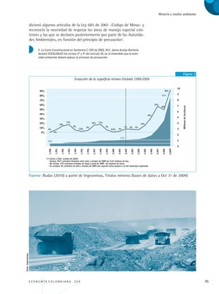 E C O N O M Í A C O L O M B I A N A . 3 3 4 45
Minería y medio ambiente
dicionó algunos artículos de la Ley 685 de 2001 -Código de Minas- y
reconoció la necesidad de respetar las áreas de manejo especial exis-
tentes y las que se declaren posteriormente por parte de las Autorida-
des Ambientales, en función del principio de precaución2
.
Figura 2
Evolución de la superficie minera titulada 1999-2009
Fuente: Rudas (2010) a partir de Ingeominas, Titulos mineros (bases de datos a Oct 31 de 2009)
2 La Corte Constitucional en Sentencia C-339 de 2002, M.P. Jaime Araújo Rentería
declaró EXEQUIBLES los incisos 3º y 4º del artículo 34, en el entendido que la auto-
ridad ambiental deberá aplicar el principio de precaución.
Foto:Ingeominas.
REC334_pags_ints_FINAL.indd 45 29/03/2012 10:49:10
 