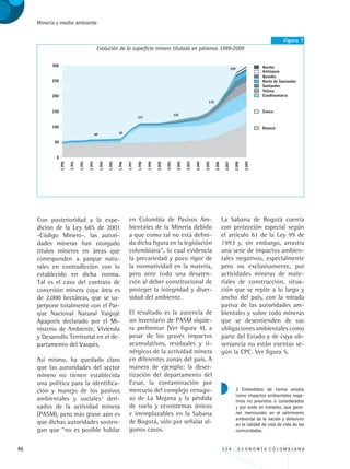46 3 3 4 . E C O N O M Í A C O L O M B I A N A
Minería y medio ambiente
Con posterioridad a la expe-
dición de la Ley 685 de 2001
-Código Minero-, las autori-
dades mineras han otorgado
títulos mineros en áreas que
corresponden a parque natu-
rales en contradicción con lo
establecido en dicha norma.
Tal es el caso del contrato de
concesión minera cuya área es
de 2.000 hectáreas, que se su-
perpone totalmente con el Par-
que Nacional Natural Yaigojé
Apaporis declarado por el Mi-
nisterio de Ambiente, Vivienda
y Desarrollo Territorial en el de-
partamento del Vaupés.
Así mismo, ha quedado claro
que las autoridades del sector
minero no tienen establecida
una política para la identifica-
ción y manejo de los pasivos
ambientales y sociales3
deri-
vados de la actividad minera
(PASM), pero más grave aún es
que dichas autoridades sosten-
gan que “no es posible hablar
Figura 3
Evolución de la superficie minera titulada en páramos 1999-2009
en Colombia de Pasivos Am-
bientales de la Minería debido
a que como tal no está defini-
da dicha figura en la legislación
colombiana”, lo cual evidencia
la precariedad y poco rigor de
la normatividad en la materia,
pero ante todo una desaten-
ción al deber constitucional de
proteger la integridad y diver-
sidad del ambiente.
El resultado es la ausencia de
un inventario de PASM siquie-
ra preliminar (Ver figura 4), a
pesar de los graves impactos
acumulativos, residuales y si-
nérgicos de la actividad minera
en diferentes zonas del país. A
manera de ejemplo: la deser-
tización del departamento del
Cesar, la contaminación por
mercurio del complejo cenago-
so de La Mojana y la pérdida
de suelo y ecosistemas únicos
e irremplazables en la Sabana
de Bogotá, sólo por señalar al-
gunos casos.
La Sabana de Bogotá cuenta
con protección especial según
el artículo 61 de la Ley 99 de
1993 y, sin embargo, arrastra
una serie de impactos ambien-
tales negativos, especialmente
pero no exclusivamente, por
actividades mineras de mate-
riales de construcción, situa-
ción que se repite a lo largo y
ancho del país, con la mirada
pasiva de las autoridades am-
bientales y sobre todo mineras
que se desentienden de sus
obligaciones ambientales como
parte del Estado y de cuya ob-
servancia no están exentas se-
gún la CPC. Ver figura 5.
3 Entendidos de forma amplia
como impactos ambientales nega-
tivos no previstos o considerados
y por ende no tratados, que gene-
ran menoscabo en el patrimonio
ambiental de la nación y deterioro
en la calidad de vida de vida de las
comunidades.
REC334_pags_ints_FINAL.indd 46 29/03/2012 10:49:10
 
