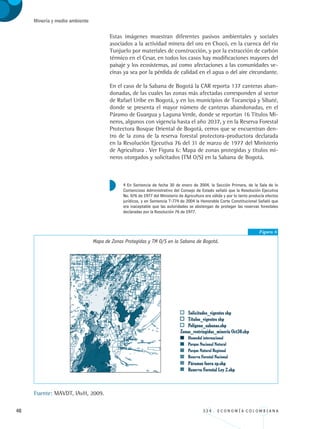 48 3 3 4 . E C O N O M Í A C O L O M B I A N A
Minería y medio ambiente
Estas imágenes muestran diferentes pasivos ambientales y sociales
asociados a la actividad minera del oro en Chocó, en la cuenca del río
Tunjuelo por materiales de construcción, y por la extracción de carbón
térmico en el Cesar, en todos los casos hay modificaciones mayores del
paisaje y los ecosistemas, así como afectaciones a las comunidades ve-
cinas ya sea por la pérdida de calidad en el agua o del aire circundante.
En el caso de la Sabana de Bogotá la CAR reporta 137 canteras aban-
donadas, de las cuales las zonas más afectadas corresponden al sector
de Rafael Uribe en Bogotá, y en los municipios de Tocancipá y Sibaté,
donde se presenta el mayor número de canteras abandonadas, en el
Páramo de Guargua y Laguna Verde, donde se reportan 16 Títulos Mi-
neros, algunos con vigencia hasta el año 2037, y en la Reserva Forestal
Protectora Bosque Oriental de Bogotá, cerros que se encuentran den-
tro de la zona de la reserva forestal protectora-productora declarada
en la Resolución Ejecutiva 76 del 31 de marzo de 1977 del Ministerio
de Agricultura . Ver Figura 6: Mapa de zonas protegidas y títulos mi-
neros otorgados y solicitados (TM O/S) en la Sabana de Bogotá.
Figura 6
Mapa de Zonas Protegidas y TM O/S en la Sabana de Bogotá.
Fuente: MAVDT, IAvH, 2009.
4 En Sentencia de fecha 30 de enero de 2004, la Sección Primera, de la Sala de lo
Contencioso Administrativo del Consejo de Estado señaló que la Resolución Ejecutiva
No. 076 de 1977 del Ministerio de Agricultura era válida y por lo tanto producía efectos
jurídicos, y en Sentencia T-774 de 2004 la Honorable Corte Constitucional Señaló que
era inaceptable que las autoridades se abstengan de proteger las reservas forestales
declaradas por la Resolución 76 de 1977.
REC334_pags_ints_FINAL.indd 48 29/03/2012 10:49:12
 