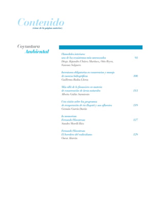 Contenido(viene de la página anterior)
Humedales interiores:
uno de los ecosistemas más amenazados	 93
Diego Alejandro Chávez Martínez, Otto Reyes,
Vanessa Salguero
Inversiones obligatorias en conservacion y manejo 		
de cuencas hidrográficas	 100
Guillermo Rudas Lleras	
Más allá de lo financiero en materia 		
de conservación de áreas naturales	 113
Alberto Galán Sarmiento	
Una visión sobre los programas
de recuperación de rio Bogotá y sus afluentes	 119
Germán García Durán
In memoriam
Fernando Hinestrosa	 127
Sandra Morelli Rico
	
Fernando Hinestrosa
El heredero del radicalismo	 129
Oscar Alarcón
Ambiental
Coyuntura
REC334_pags_ints_FINAL.indd 4 29/03/2012 10:48:43
 