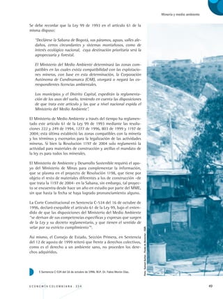 E C O N O M Í A C O L O M B I A N A . 3 3 4 49
Minería y medio ambiente
Se debe recordar que la Ley 99 de 1993 en el artículo 61 de la
misma dispuso:
“Declárese la Sabana de Bogotá, sus páramos, aguas, valles ale-
daños, cerros circundantes y sistemas montañosos, como de
interés ecológico nacional, cuya destinación prioritaria será la
agropecuaria y forestal.
El Ministerio del Medio Ambiente determinará las zonas com-
patibles en las cuales exista compatibilidad con las explotacio-
nes mineras, con base en esta determinación, la Corporación
Autónoma de Cundinamarca (CAR), otorgará o negará las co-
rrespondientes licencias ambientales.
Los municipios y el Distrito Capital, expedirán la reglamenta-
ción de los usos del suelo, teniendo en cuenta las disposiciones
de que trata este artículo y las que a nivel nacional expida el
Ministerio del Medio Ambiente”.
El Ministerio de Medio Ambiente a través del tiempo ha reglamen-
tado este artículo 61 de la Ley 99 de 1993 mediante las resolu-
ciones 222 y 249 de 1994, 1277 de 1996, 803 de 1999 y 1197 de
2004; esta última estableció las zonas compatibles con la minería
y los términos y escenarios para la legalización de las actividades
mineras. Si bien la Resolución 1197 de 2004 solo reglamentó la
actividad para materiales de construcción y arcillas el mandato de
la ley es para todos los minerales.
El Ministerio de Ambiente y Desarrollo Sostenible requirió el apo-
yo del Ministerio de Minas para complementar la información,
que se plasma en el proyecto de Resolución 1198, que tiene por
objeto el resto de materiales diferentes a los de construcción -de
que trata la 1197 de 2004- en la Sabana, sin embargo, tal proyec-
to se encuentra desde hace un año en estudio por parte del MME,
sin que hasta la fecha se haya logrado pronunciamiento alguno.
La Corte Constitucional en Sentencia C-534 del 16 de octubre de
1996, declaró exequible el artículo 61 de la Ley 99, bajo el enten-
dido de que las disposiciones del Ministerio del Medio Ambiente
“se derivan de sus competencias específicas y expresas que surgen
de la Ley y su decreto reglamentario, y que tienen el sentido de
velar por su estricto cumplimiento”5
.
Así mismo, el Consejo de Estado, Sección Primera, en Sentencia
del 12 de agosto de 1999 reiteró que frente a derechos colectivos,
como es el derecho a un ambiente sano, no proceden los dere-
chos adquiridos.
5 Sentencia C-534 del 16 de octubre de 1996. M.P. Dr. Fabio Morón Díaz.
Foto:SamuelGaitán-FondodeBienestar-CGR.
REC334_pags_ints_FINAL.indd 49 29/03/2012 10:49:14
 
