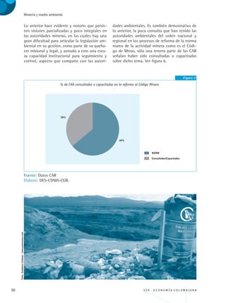 50 3 3 4 . E C O N O M Í A C O L O M B I A N A
Minería y medio ambiente
Lo anterior hace evidente y notorio que persis-
ten visiones parcializadas y poco integrales en
las autoridades mineras, en las cuales hay una
gran dificultad para articular la legislación am-
biental en su gestión, como parte de su queha-
cer misional y legal, y aunado a esto una esca-
sa capacidad institucional para seguimiento y
control, aspecto que comparte con las autori-
dades ambientales. Es también demostrativo de
lo anterior, la poca consulta que han tenido las
autoridades ambientales del orden nacional y
regional en los procesos de reforma de la norma
marco de la actividad minera como es el Códi-
go de Minas, sólo una tercera parte de las CAR
señalan haber sido consultadas o capacitadas
sobre dicho tema. Ver figura 6.
Figura 6
% de CAR consultadas o capacitadas en la reforma al Código Minero
Fuente: Datos CAR
Elaboró: DES-CDMA-CGR.
Foto:CondoresCalama-www.panoramio.com
REC334_pags_ints_FINAL.indd 50 29/03/2012 10:49:15
 