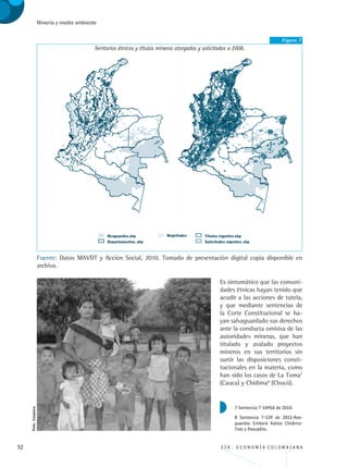 52 3 3 4 . E C O N O M Í A C O L O M B I A N A
Minería y medio ambiente
Figura 7
Territorios étnicos y títulos mineros otorgados y solicitados a 2008.
Fuente: Datos MAVDT y Acción Social, 2010. Tomado de presentación digital copia disponible en
archivo.
Es sintomático que las comuni-
dades étnicas hayan tenido que
acudir a las acciones de tutela,
y que mediante sentencias de
la Corte Constitucional se ha-
yan salvaguardado sus derechos
ante la conducta omisiva de las
autoridades mineras, que han
titulado y avalado proyectos
mineros en sus territorios sin
surtir las disposiciones consti-
tucionales en la materia, como
han sido los casos de La Toma7
(Cauca) y Chidima8
(Chocó).
7 Sentencia T-1045A de 2010.
8 Sentencia T-129 de 2011-Res-
guardos Emberá Katios Chidima-
Tolo y Pescadito.
Foto:Corpoica.
REC334_pags_ints_FINAL.indd 52 29/03/2012 10:49:16
 