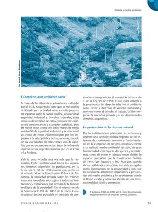 E C O N O M Í A C O L O M B I A N A . 3 3 4 53
Minería y medio ambiente
El derecho a un ambiente sano
A través de las diferentes evaluaciones realizadas
por al CGR, ha quedado claro que la red pública
del Estado en la actividad minera resulta precaria,
en aspectos como la salud pública, ocupacional,
seguridad industrial y derechos laborales, entre
otros, la desatención de estos componentes inte-
grales concomitantes a cualquier actividad, pero
en mayor grado a una con altos niveles de riesgo
ambiental, de seguridad industrial y ocupacional,
así como de riesgo epidemiológico por los im-
pactos a la salud pública de las personas, no solo
de las que laboran en estas tareas sino de aque-
llas que se encuentran en las áreas de influencia
directas de los proyectos mineros, p.e. en el Cesar
o La Mojana.
Vale la pena recordar una vez más que la Ho-
norable Corte Constitucional limitó los supues-
tos derechos adquiridos de particulares, en su
Sentencia C-126 de 1998 precisó que, conforme
al artículo 58 de la Constitución Política de Co-
lombia, la propiedad privada sobre los recursos
naturales renovables está sujeta a todas las limi-
taciones y restricciones que derivan de la función
ecológica de la propiedad9
. En el mismo sentido
la Sentencia C-293 de 2002 de la Corte Cons-
titucional declaró exequible el principio de pre-
caución consagrado en el numeral 6 del artículo
1 de la Ley 99 de 1993, e hizo clara alusión a
la prevalencia del derecho colectivo al ambiente
sano, frente a derechos de carácter particular y
concreto como el derecho al trabajo, la libre em-
presa, la iniciativa privada y a los denominados
derechos adquiridos.
La protección de la riqueza natural
Por lo anteriormente planteado, es necesaria y
urgente una decisión política respecto de los in-
tereses de crecimiento económico fundamenta-
do en la extracción de recursos minerales, frente
a la realidad medio-ambiental del país, de gran
biodiversidad, con riqueza de especies y ecosiste-
mas, como de etnias y culturas, todas objeto de
especial protección por la Constitución Política
de 1991. (Ver figuras 9 y 10). Más aun cuando
dichas actividades extractivas han sido escogidas
como locomotoras de la prosperidad y son, por
su naturaleza, altamente impactantes y predato-
rias del medio ambiente y los ecosistemas donde
se llevan a cabo y adolecen además de una insti-
tucionalidad débil y vulnerable.
9 Sentencia C-126 de 1998, abril 1. Corte Constitucional.
Magistrado Ponente Dr. Alejandro Martínez Caballero.
Foto:CarlosE.Porras-Minambiente.
REC334_pags_ints_FINAL.indd 53 29/03/2012 10:49:18
 