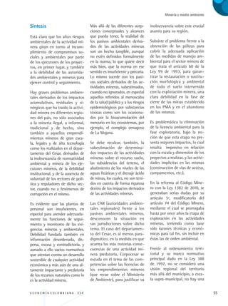 E C O N O M Í A C O L O M B I A N A . 3 3 4 55
Minería y medio ambiente
Síntesis
Está claro que los altos riesgos
ambientales de la actividad mi-
nera giran en torno al incum-
plimiento de compromisos so-
ciales y ambientales por parte
de los ejecutores de los proyec-
tos, en primer lugar, y también
a la debilidad de las autorida-
des ambientales y mineras para
ejercer control y seguimiento.
Hay graves problemas ambien-
tales derivados de los impactos
acumulativos, residuales y si-
nérgicos que ha traído la activi-
dad minera en diferentes regio-
nes del país, no sólo asociados
a la minería ilegal, o informal,
tradicional y de hecho, sino
también a aquellos emprendi-
mientos mineros de gran esca-
la, legales y de alta tecnología
como los realizados en el depar-
tamento del Cesar, derivados de
la inobservancia de normatividad
ambiental y minera de los eje-
cutores mineros, de la debilidad
institucional, y de la ausencia de
voluntad de los rectores de polí-
tica y reguladores de dicho sec-
tor, cuando no a fenómenos de
corrupción en el mismo.
Es evidente que las plantas de
personal son insuficientes, en
especial para atender adecuada-
mente las funciones de segui-
miento y monitoreo de las exi-
gencias mineras y ambientales.
Debilidad fundada también en
información desordenada, dis-
persa, escasa y contradictoria, y
aunado a ello vacíos normativos
que atentan contra un desarrollo
sostenible de cualquier actividad
económica y más aún de una al-
tamente impactante y predatoria
de los recursos naturales como lo
es la actividad minera.
Más allá de las diferentes acep-
ciones conceptuales y alcances
que pueda tener, la realidad de
los pasivos ambientales deriva-
dos de las actividades mineras
son un hecho tangible, aunque
no estén definidos formalmente
en la norma, lo que quiere decir
más bien, que la norma en ese
sentido es insuficiente y precaria.
Lo mismo sucede con los pasi-
vos sociales derivados de las ac-
tividades mineras, subestimados,
cuando no ignorados, en especial
aquellos referidos al menoscabo
de la salud pública y a los riesgos
epidemiológicos por substancias
tóxicas como son los ocasiona-
dos por la bioacumulación del
mercurio en los ecosistemas, por
ejemplo, el complejo cenagoso
de La Mojana.
Se debe recalcar, también, la
subestimación de determina-
dos impactos de las actividades
mineras sobre el recurso suelo,
las subsidencias del terreno, el
abatimiento de los niveles de las
aguas freáticas y el drenaje ácido
de minas, los cuales, no son teni-
dos en cuenta de forma rigurosa
dentro de los impactos derivados
de las actividades mineras.
Las CAR (autoridades ambien-
tales regionales) frente a los
pasivos ambientales mineros,
desconocen la situación en
sus jurisdicciones sobre dicho
tema. El caso del departamen-
to del Cesar, es al menos para-
digmático, en la medida en que
acarrea las más notorias conse-
cuencias de una actividad mi-
nera predatoria, Corpocesar se
escuda en el tema de las com-
petencias sobre las licencias de
los emprendimientos mineros
(que recae sobre el Ministerio
de Ambiente), para justificar su
inobservancia sobre este crucial
asunto para su región.
Subsiste el problema frente a la
obtención de las pólizas para
cubrir la adecuada aplicación
de las medidas de manejo am-
biental para el sector minero de
que trata el artículo 60 de la
Ley 99 de 1993, para garan-
tizar la restauración o sustitu-
ción morfológica y ambiental
de todo el suelo intervenido
con la explotación minera, una
clara debilidad en la fase de
cierre de las minas establecido
en los PMA y en el abandono
de las mismas.
Es problemática la eliminación
de la licencia ambiental para la
fase exploratoria, bajo la no-
ción de que esta etapa no pre-
senta mayores impactos, lo cual
resulta impreciso en relación
con la escala y dimensión de los
proyectos a realizar, y las activi-
dades implícitas en las mismas
(construcción de vías de acceso,
campamentos, etc.).
En la reforma al Código Mine-
ro con la Ley 1382 de 2010, se
generaban serias dudas por su
artículo 5º, modificatorio del
artículo 74 del Código Minero,
mediante el cual se prorrogaba
hasta por once años la etapa de
exploración en las actividades
mineras, teniendo como base
sólo razones técnicas y econó-
micas para tal fin, sin incluir en
éstas las de orden ambiental.
Frente al ordenamiento terri-
torial y su marco normativo
principal dado en la Ley 388
de 1997, no se consideró una
visión regional del territorio
más allá del municipio, a esca-
la supra-municipal, no hay una
REC334_pags_ints_FINAL.indd 55 29/03/2012 10:49:19
 