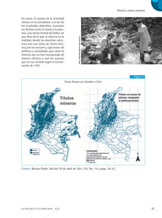 E C O N O M Í A C O L O M B I A N A . 3 3 4 57
Minería y medio ambiente
En suma, el examen de la actividad
minera en la actualidad, a la luz de
los resultados obtenidos, muestran
un desfase entre la teoría y la prác-
tica, una teoría formal del deber ser
que dista de lo que se observa en la
realidad, donde los derechos colec-
tivos aun son vistos de forma retó-
rica por los rectores y ejecutores de
políticas y actividades que como la
minería aun no han incorporado de
manera efectiva y real los avances
que en ese sentido logró la Consti-
tución de 1991.
Figura 11
Títulos Mineros en Colombia a 2010
Fuente: Revista Poder 360 del 30 de abril de 2011, Ed. No. 115, págs. 20-25.
Foto:http://mercaderes-cauca.gov.co
REC334_pags_ints_FINAL.indd 57 29/03/2012 10:49:19
 