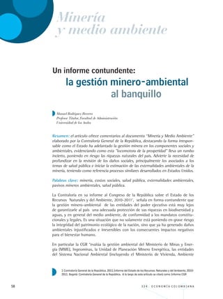 58 3 3 4 . E C O N O M Í A C O L O M B I A N A
Un informe contundente:
Resumen: el artículo ofrece comentarios al documento “Minería y Medio Ambiente”
elaborado por la Contraloría General de la República, destacando la forma irrespon-
sable como el Estado ha adelantado la gestión minera en los componentes sociales y
ambientales, evidenciando como esta ”locomotora de la prosperidad” lleva un rumbo
incierto, poniendo en riesgo las riquezas naturales del país. Advierte la necesidad de
profundizar en la revisión de los daños sociales, principalmente los asociados a los
temas de salud pública e iniciar la estimación de las externalidades ambientales de la
minería, teniendo como referencia procesos similares desarrollados en Estados Unidos.
Palabras clave: minería, costos sociales, salud pública, externalidades ambientales,
pasivos mineros ambientales, salud pública.
La Contraloría en su informe al Congreso de la República sobre el Estado de los
Recursos Naturales y del Ambiente, 2010-20111
, señala en forma contundente que
la gestión minero-ambiental de las entidades del poder ejecutivo está muy lejos
de garantizarle al país una adecuada protección de sus riquezas en biodiversidad y
aguas, y en general del medio ambiente, de conformidad a los mandatos constitu-
cionales y legales. Es una situación que no solamente está poniendo en grave riesgo
la integridad del patrimonio ecológico de la nación, sino que ya ha generado daños
ambientales injustificados e irreversibles con los consecuentes impactos negativos
para el bienestar humano.
En particular la CGR “evalúa la gestión ambiental del Ministerio de Minas y Ener-
gía (MME), Ingeominas, la Unidad de Planeación Minero Energética, las entidades
del Sistema Nacional Ambiental (incluyendo el Ministerio de Vivienda, Ambiente
la gestión minero-ambiental
al banquillo
Manuel Rodríguez Becerra
Profesor Titular, Facultad de Administración
Universidad de los Andes
1 Contraloría General de la República. 2011.Informe del Estado de los Recursos Naturales y del Ambiente, 2010-
2011. Bogotá: Contraloría General de la República. A lo largo de este artículo se citará como Informe CGR
Minería
y medio ambiente
REC334_pags_ints_FINAL.indd 58 29/03/2012 10:49:19
 