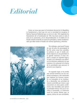 E C O N O M Í A C O L O M B I A N A . 3 3 4 
Editorial
Existe un tema que para la Contraloría General de la República
es fundamental y tiene que ver con la necesidad de recuperar el
Sistema Nacional Ambiental que se creó en el año 1993 siguiendo los
lineamientos de la Constitución de 1991. Esa Carta tomó en serio el
tema de la autonomía y de la descentralización en el ámbito de un
Estado unitario teniendo en cuenta los principios y valores fundamen-
tales que debe tutelar el Estado con normas oportunas y eficientes
Sin embargo, ¿qué pasó? Luego
de casi 20 años de promulgada la
ley 99, varias cosas han sucedido.
Lo primero es que el medio am-
biente dejó de ser una prioridad en
la agenda nacional; el tema em-
pezó a ocupar un segundo lugar y
se pasó a ser tolerantes con prácti-
cas de deterioro ambiental sin que
existiera ni la voluntad ni la fuerza
de la autoridades para precaver ni
prevenir esos impactos
En segundo lugar, se ha tenido
una actitud temerosa con las em-
presas extranjeras y aún nacionales
que explotan los recursos natura-
les no renovables al no invitárse-
les a desarrollar una actividad de
manera sostenible por temor a que
encuentren en otros países condi-
ciones más favorables para ejercer
la actividad minera. Con eso se sa-
crifica el desarrollo y el bienestar
social de nuestra Nación que, se
supone, deriva de esas actividades.
Foto:Minambiente.
REC334_pags_ints_FINAL.indd 5 29/03/2012 10:48:44
 