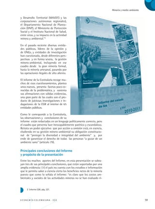 E C O N O M Í A C O L O M B I A N A . 3 3 4 59
Minería y medio ambiente
y Desarrollo Territorial (MAVDT) y las
corporaciones autónomas regionales),
el Departamento Nacional de Planea-
ción (DNP), el Ministerio de Portección
Social y el Instituto Nacional de Salud,
entre otras, y su impacto en la actividad
minera y ambiental.”2
En el pasado reciente diversas entida-
des públicas, líderes de la opinión y
de ONGs, y entidades de investigación
han cuestionado, desde diferentes pers-
pectivas y en forma severa, la gestión
minero-ambiental, incluyendo en ese
cuadro desde la gran minería formal,
hasta la minería artesanal, pasando por
las operaciones ilegales de alto aliento.
El informe de la Contraloría recoge mu-
chos de esos cuestionamientos, plantea
unos nuevos, presenta facetas poco co-
nocidas de la problemática, y sustenta
sus afirmaciones con sólidas evidencias,
una gran parte de las cuales son el pro-
ducto de juiciosas investigaciones e in-
dagaciones de la CGR al interior de 65
entidades públicas.
Como le corresponde a la Contraloría,
las observaciones y conclusiones de su
informe están redactadas en un lenguaje políticamente correcto, pero
el cuadro que presenta luce inescapablemente patético y escandaloso.
Retrata un poder ejecutivo que por acción u omisión está, en esencia,
eludiendo en su gestión minero-ambiental su obligación constitucio-
nal de “proteger la diversidad e integridad del ambiente” y, por
ende de garantizar el derecho de todas las personas “a gozar de un
ambiente sano” (artículo 79).
Principales conclusiones del Informe 			
y propósito de la presentación
Entre los muchos aportes del Informe, en esta presentación se subra-
yan tres de sus principales conclusiones, que están soportadas por una
amplia evidencia: (1) el país no cuenta con los estudios e información
que le permita saber a ciencia cierta los beneficios netos de la minería
puesto que como lo señala el informe: “es claro que los costos am-
bientales y sociales de las actividades mineras no se han evaluado ri-
2 Informe CGR, pág. 127.
REC334_pags_ints_FINAL.indd 59 29/03/2012 10:49:19
 