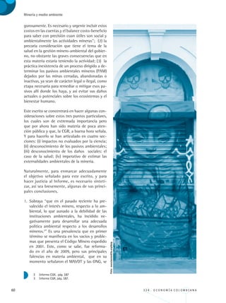 60 3 3 4 . E C O N O M Í A C O L O M B I A N A
Minería y medio ambiente
gurosamente. Es necesario y urgente incluir estos
costos en las cuentas y el balance costo-beneficio
para saber con precisión cuan útiles son social y
ambientalmente las actividades mineras”; (2) la
precaria consideración que tiene el tema de la
salud en la gestión minero-ambiental del gobier-
no, no obstante las graves consecuencias que en
esta materia estaría teniendo la actividad; (3) la
práctica inexistencia de un proceso dirigido a de-
terminar los pasivos ambientales mineros (PAM)
dejados por las minas cerradas, abandonadas o
inactivas, ya sean de carácter legal o ilegal, como
etapa necesaria para remediar o mitigar esos pa-
sivos allí donde los haya, y así evitar sus daños
actuales o potenciales sobre los ecosistemas y el
bienestar humano.
Este escrito se concentrará en hacer algunas con-
sideraciones sobre estos tres puntos particulares,
los cuales son de extremada importancia pero
que por ahora han sido materia de poca aten-
ción pública y que, la CGR, a buena hora señala.
Y para hacerlo se han articulado en cuatro sec-
ciones: (i) impactos no evaluados por la ciencia;
(ii) desconocimiento de los pasivos ambientales;
(iii) desconocimiento de los daños sociales: el
caso de la salud; (iv) imperativo de estimar las
externalidades ambientales de la minería.
Naturalmente, para enmarcar adecuadamente
el objetivo señalado para este escrito, y para
hacer justicia al Informe, es necesario sinteti-
zar, así sea brevemente, algunas de sus princi-
pales conclusiones.
1.	 Subraya “que en el pasado reciente ha pre-
valecido el interés minero, respecto a lo am-
biental, lo que aunado a la debilidad de las
instituciones ambientales, ha incidido ne-
gativamente para desarrollar una adecuada
política ambiental respecto a los desarrollos
mineros.3
” Es una prevalencia que en primer
término se manifiesta en los vacíos y proble-
mas que presenta el Código Minero expedido
en 2001. Este, como se sabe, fue reforma-
do en el año de 2009, pero sus principales
falencias en materia ambiental, que en su
momento señalaron el MAVDT y las ONG, se
2	 Informe CGR, pág. 187
3	 Informe CGR, pág. 187.
Foto:www.bastardilla.org/blog
REC334_pags_ints_FINAL.indd 60 29/03/2012 10:49:21
 