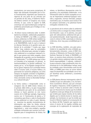 E C O N O M Í A C O L O M B I A N A . 3 3 4 61
Minería y medio ambiente
mantuvieron, con unas pocas excepciones. Al
haber sido declarada inexequible por la Cor-
te Constitucional, organismo que mantuvo la
vigencia de una parte de sus artículos por
un período de dos años, el Gobierno Nacio-
nal deberá someter al Congreso una nueva
reforma, lo que, como lo sugiere la CGR,
constituye una oportunidad para corregir los
problemas presentados por el Código en ma-
teria ambiental.
2.	 Al ofrecer nuevas evidencias sobre la debili-
dad de las entidades ambientales propiamen-
te dichas (el MAVDT y las CAR) y su política
minero-ambiental, la CGR señala también las
debilidades operacionales y técnicas del MME
y de INGEOMINAS, todo lo cual se traducen
en diversas falencias en la gestión socio am-
biental de la actividad. Y resalta que sigue
siendo “muy evidente para las autoridades
mineras la dificultad para articular la legisla-
ción ambiental en su quehacer misional y le-
gal, lo que genera una visión sesgada y poco
integradas de su gestión, con los mandamien-
tos ambientales.4
” La CGR subraya que si bien
en Colombia se ha mejorado, en general, la
institucionalidad y la gestión ambiental, “La
misma, per se, no ha logrado corregir de fon-
do los graves impactos de la actividad minera
sobre el recurso suelo, el recurso hídrico y la
generación de sustancias peligrosas, así como
tampoco ha logrado controlar la ilegalidad y
marginalidad de la minería, todo lo cual con-
tinúa atentando contra la diversidad biológi-
ca y cultural del país.5
”
3.	 La forma caótica e irresponsable como se
otorgaron más de 6000 títulos mineros en
el período 2002-2010, y la gran incapacidad
de fiscalización por parte de las autoridades
mineras se hacen patentes en este nuevo
examen de la CGR (por ejemplo, Ingeominas
cuenta con 31 funcionarios de planta y 57
contratistas para llevar a cabo la fiscalización
minero-ambiental en todo el país). Además,
se muestran las grandes inconsistencias de
información que sobre los títulos mineros
otorgados y solicitados existen al interior de
Ingeominas y entre esta entidad y aquellas
entidades territoriales que cuentan con la de-
legación para el otorgamiento de títulos. Así
mismo, se identifican discrepancias entre In-
geominas y las autoridades ambientales en la
información sobre los títulos otorgados en zo-
nas de importancia ambiental (parques natu-
rales y regionales, reservas forestales, parques
nacionales), que, en muchos casos (como el de
los parques nacionales y los páramos) fueron
entregados violando la ley.
4.	 La prevalencia de lo minero sobre lo ambiental
y la forma como se otorgan los títulos mineros
está llevando a que, en la práctica, una gran
parte del ordenamiento ambiental del país se
esté predeterminando desde Ingeominas, que
como lo reitera la CGR, sustentada en diversas
evidencias, tiene muy poca sensibilidad por el
tema.
5.	 La CGR identifica, también, una gran preca-
riedad en la capacidad de otras entidades gu-
bernamentales relevantes -como el DNP, Col-
ciencias, el Ministerio de Protección Social, el
Instituto Nacional de Salud, el INCODER y el
Sena-, en asuntos claves atinentes a la política
y la gestión minero-ambiental sobre los cuales
tienen responsabilidad. Y, además, evidencia“
la poca armonía y baja coordinación inter-ins-
titucional de la red pública(que incluye tanto
las entidades antes mencionadas como las del
SINA y el MME) para tener un sector minero
capaz de desarrollar sus actividades con el ma-
yor beneficio social, ambiental y económico
para el país”.
6.	 La CGR plantea diversos interrogantes sobre la
medida en que son adecuados, o no, los bene-
ficios económicos directos, que por concepto
de regalías e impuestos, recibe el gobierno na-
cional. Y llama la atención sobre el hecho de
que con frecuencia los montos que ha recibido
el gobierno están por debajo de las inversiones
que tendría para reparar muchos de los daños
dejados por la minería (como lo muestra, por
ejemplo, las inversiones en que ha tenido que
incurrir el Distrito Capital en la restauración de
las riberas del Río Tunjuelo que superan con
creces el monto de las regalías recibidas por
concepto de la explotación de materiales de
4 Informe CGR, pág. 156.
5 Informe CGR, págs. 180-181.
REC334_pags_ints_FINAL.indd 61 29/03/2012 10:49:21
 