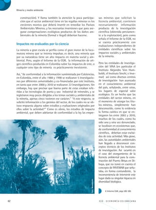 62 3 3 4 . E C O N O M Í A C O L O M B I A N A
Minería y medio ambiente
construcción). Y llama también la atención la poca participa-
ción que el sector ambiental tiene en las regalías mineras vs los
crecientes montos que deberá invertir en remediar los Pasivos
Ambientales Mineros, y las necesarias inversiones que para ase-
gurar compensaciones ecológicas productos de los daños am-
bientales de la minería (formal e ilegal) deberían hacerse.
Impactos no evaluados por la ciencia
La minería a gran escala se perfila como el gran motor de la loco-
motora minera que se intenta impulsar, es decir, una minería que
por su naturaleza tiene un alto impacto en materia social y am-
biental. Pero, según el Informe de la CGR, la información de ori-
gen científico producida en Colombia sobre los impactos de este, o
cualquier otro tipo de minería es prácticamente inexistente.
Así, “de conformidad a la información suministrada por Colciencias,
en Colombia, entre el año 1988 y 1998 se realizaron 5 investigacio-
nes por diferentes universidades y co-financiadas por este instituto,
en tanto que entre 2000 y 2010 se realizaron 22 investigaciones. Sin
embargo, hay que precisar que buena parte de estas estaban refe-
ridas a las tecnologías de punta y uso industrial de minerales, y se
registraron muy pocas dirigidas a los temas sociales y ambientales de
la minería, apenas cinco tuvieron ese carácter.” “A este respecto, se
solicitó información a los gremios del sector, de los cuales no se ob-
tuvo respuesta alguna sobre estudios y evaluaciones originados por
ellos sobre la actividad.6
” Como es obvio, los estudios de impacto
ambiental, que deben adelantar de conformidad a la ley las empre-
sas mineras que solicitan la
licencia ambiental, contienen
necesariamente información
producto de la investigación
científica (obtenida previamen-
te a la explotación), pero como
señala el Informe de la CGR, no
se cuenta prácticamente con
evaluaciones independientes de
entidades científicas sobre los
impactos sociales y ambientales
de la minería.
Pero las entidades de investiga-
ción del SINA (en particular el
Instituto Alejandro Von Hum-
boldt, el Instituto Sinchi, e Inve-
mar) así como diversos centros
de investigación han avanzado
en el conocimiento ambiental
del país, señalando, entre otras,
los lugares de especial valor
ecológico. Es un hecho que las
entidades del sector minero, en
el momento de otorgar los títu-
los mineros, simplemente han
desconocido, como lo evidencia
la forma caótica en que se en-
tregaron los entre 2002 y 2010,
muchos de los cuales, como ha
sido una y otra vez denunciado,
se localizan en ecosistemas que,
de conformidad al conocimiento
científico, deberían estar exclui-
dos de esta actividad. Más grave,
aún, las autoridades ambientales
han llegado a desconocer con-
ceptos técnicos de los institutos
de investigación. Así ocurrió en
el caso del otorgamiento de la
licencia ambiental para la cons-
trucción del Puerto Brisas en Di-
buya, que no tomó en cuenta el
concepto de INVEMAR que seña-
laba, en forma contundente, la
inconveniencia de intervenir este
lugar dada su singular riqueza en
diversidad biológica.
6 Informe CGR, págs 181-181
Foto:Minambiente.
REC334_pags_ints_FINAL.indd 62 29/03/2012 10:49:22
 