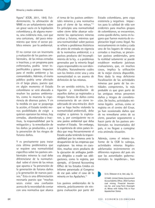64 3 3 4 . E C O N O M Í A C O L O M B I A N A
Minería y medio ambiente
figura” (CGR, 2011, 184). Evi-
dentemente, la afirmación de
MME es un señalamiento sobre
un grave vacío en la legislación
colombiana y, de alguna mane-
ra, una evidencia más, casi que
una caricatura, del poco mira-
miento que tiene el sector pú-
blico minero por lo ambiental.
El no contar con un inventario
y evaluación de los pasivos am-
bientales, de las minas cerradas
o inactivas, y un programa para
enfrentarlos, podría tener in-
justificables y graves impactos
para el medio ambiente y las
comunidades. Además, el erario
público podría verse afectado
en el largo plazo, puesto que
en algún momento el Estado
colombiano se verá abocado a
resolver los pasivos ambienta-
les, como lo muestra la expe-
riencia de diversos países. Y en
la medida en que se posponga
la acción, el Estado tendrá me-
nos posibilidades de exigir a
quienes operaron las minas, hoy
cerradas, abandonadas o inac-
tivas, la responsabilidad por la
mitigación y la remediación de
los daños ya producidos, o por
la prevención de los riesgos de
futuros daños.
Y es precisamente para tratar
esta última problemática que
se requiere una normatividad
específica sobre los pasivos am-
bientales mineros la cual debe
diferenciarse de la normativi-
dad sobre el cierre de las minas
que apunta a “la prevención de
la generación de futuros daños
y la generación de nuevos pasi-
vos.” Esta es una diferenciación
necesaria puesto que “muchas
veces existe una confusión
acerca de la necesidad de contar
con una normativa que abarca
el tema de los pasivos ambien-
tales mineros y una normativa
para el cierre de las minas.”11
En principio una normatividad
sobre cierre debe abarcar sola-
mente las operaciones mineras
activas y futuras, mientras que
una normatividad sobre pasivos
se refiere a problemas históricos
de antes de entrada en vigencia
de la normativa ambiental, o a
pasivos producto del incumpli-
miento de la ley, o a problemas
generados por la minería ilegal
cuyos responsables no son iden-
tificables. Naturalmente cuáles
son los límites entre una y otra
normatividad es un asunto de
definición de las mismas.
En un sentido estricto, la mi-
tigación y remediación de
aquellos daños ya registrados y
riesgos futuros de daños como
consecuencia de un cierre in-
adecuado de una mina (es decir
que se haya hecho violando la
normatividad ambiental), debe
exigirse a quienes la explota-
ron, y, por consiguiente no es
una pasivo ambiental que deba
resolver el Estado. Sin embargo,
la experiencia de otros países in-
dica que muy frecuentemente el
Estado acaba teniendo la respon-
sabilidad por los mismos ante la
desaparición de las empresas que
explotaron las minas en cues-
tión, muchas veces producto de
la ejecución de artilugios jurídi-
cos dirigidos a evadir sus obli-
gaciones, como lo registra, por
ejemplo, el General Accounting
Office de los Estados Unidos en
informe presentado al Congreso
de ese país sobre el caso de la
minería en los Apalaches.12
Los pasivos ambientales de la
minería, prácticamente sin nin-
guna evaluación por parte del
Estado colombiano, pero cuya
existencia y negativos impac-
tos para la calidad de vida son
evidentes para muchos grupos
de colombianos, se encuentran,
como quedó dicho, tanto en lu-
gares que fueron materia de ex-
plotación legal como ilegal. No
necesariamente en todos y cada
uno de los lugares de minas ya
cerradas o inactivas, se presen-
tan pasivos ambientales, pero
la realidad solamente se puede
establecer mediante juiciosas
evaluaciones, que, en muchos
casos, implica la utilización
de la mejor ciencia disponible.
Pero dada la muy deficiente
fiscalización de las actividades
mineras por parte de las en-
tidades competentes, lo más
probable es que gran parte de
las antiguas minas presenten
daños y riesgos de considera-
ción. De hecho, actividades mi-
neras legales activas, como se
registra en el centro del Cesar,
ya han ocasionado daños que
de no remediarse antes de su
cierre, pasarían seguramente a
hacer parte de los pasivos am-
bientales no inventariados del
país, si no llegare a corregirse
esta anómala situación.
Además, como el mismo in-
forme de la CGR lo subraya,
actividades mineras ilegales-
adelantadas recientemente en
diferentes regiones del país sin
que las autoridades guberna-
mentales lo impidieran-, han
11 A. Oblasser et al, ibid, pág. 11.
12 GAO, United States Government
Accountability Office. 2010 Surface
coal mining. Financial Assuran-
ces for, and Long-Term Oversight
of, Mines with Valley Fills in Four
Appalachian States
REC334_pags_ints_FINAL.indd 64 29/03/2012 10:49:23
 