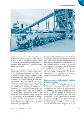 E C O N O M Í A C O L O M B I A N A . 3 3 4 65
Minería y medio ambiente
dejado tras de sí enormes daños ambientales que
no han sido evaluados, ni por las CAR, ni por el
MAVDT, ni por las autoridades mineras, como
se evidencia, por ejemplo en los casos de la ex-
plotación ilegal del oro, en Zaragoza, en el río
Dagua, o en Ayapel.
Finalmente, es necesario subrayar, que el cierre de
las minas hoy activas es un tema que prácticamen-
te está ausente de este informe. Es un tema que
la Contraloría debería examinar a fondo, y hacerlo
público para aclarar cuáles han sido las exigencias
impuestas por las autoridades a las mineras en
esta materia, y qué están haciendo para asegu-
rar que estas se estén moviendo en una dirección
consistente con lo que las autoridades públicas les
han exigido para el momento en que termine su
explotación. La Contraloría debería también hacer
claro a la opinión pública cuáles son las previsio-
nes hechas frente a la gestión del riesgo de estas
minas, una vez cerradas, que incluye un perma-
nente monitoreo de la recuperación de la biodi-
versidad y la calidad de las aguas, así como el ade-
cuado aprovisionamiento de recursos económicos
para la remediación y mitigación de los problemas
ambientales que se presenten.
Y es que no debe olvidarse que la minería a cielo
abierto deja enormes e inevitables huellas ecoló-
gicas como son los grande cráteres que quedarán
para siempre abiertos en la Guajira y en el Cesar
(se afirma que podrían alcanzar el 20% o más
de la superficie explotada), o la disposición que
se haya hecho de los materiales inertes, que pre-
sentan en si mismas altos riesgos -por ejemplo,
de drenajes ácidos, de fallas en infraestructuras
de prevención- cuya probabilidad de ocurrencia
deben ser conocidos por la ciudadanía.
Desconocimiento de los daños sociales:
el caso de la salud
De acuerdo al Informe de la CGR, las agencias de
la protección social y de la salud serían las enti-
dades públicas más ausentes de la gestión mine-
ra. “Respecto al Ministerio de Protección Social
(MPS) y el Instituto Nacional de Salud (INS) se
puede señalar que su concurrencia en el tema
es marginal, con base también en las respues-
tas suministradas por las entidades sobre qué
evaluaciones, estudios e investigaciones ha de-
sarrollado o dispone el MPS, o con su auspicio,
sobre la actividad minero-energética en el país
Foto:http://entornoamericas.com
REC334_pags_ints_FINAL.indd 65 29/03/2012 10:49:24
 