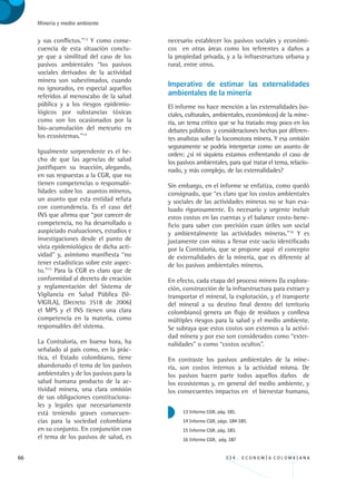 66 3 3 4 . E C O N O M Í A C O L O M B I A N A
Minería y medio ambiente
y sus conflictos.”13
Y como conse-
cuencia de esta situación conclu-
ye que a similitud del caso de los
pasivos ambientales “los pasivos
sociales derivados de la actividad
minera son subestimados, cuando
no ignorados, en especial aquellos
referidos al menoscabo de la salud
pública y a los riesgos epidemio-
lógicos por substancias tóxicas
como son los ocasionados por la
bio-acumulación del mercurio en
los ecosistemas.”14
Igualmente sorprendente es el he-
cho de que las agencias de salud
justifiquen su inacción, alegando,
en sus respuestas a la CGR, que no
tienen competencias o responsabi-
lidades sobre los asuntos mineros,
un asunto que esta entidad refuta
con contundencia. Es el caso del
INS que afirma que “por carecer de
competencia, no ha desarrollado o
auspiciado evaluaciones, estudios e
investigaciones desde el punto de
vista epidemiológico de dicha acti-
vidad” y, asimismo manifiesta “no
tener estadísticas sobre este aspec-
to.”15
Para la CGR es claro que de
conformidad al decreto de creación
y reglamentación del Sistema de
Vigilancia en Salud Pública (SI-
VIGILA), (Decreto 3518 de 2006)
el MPS y el INS tienen una clara
competencia en la materia, como
responsables del sistema.
La Contraloría, en buena hora, ha
señalado al país como, en la prác-
tica, el Estado colombiano, tiene
abandonado el tema de los pasivos
ambientales y de los pasivos para la
salud humana producto de la ac-
tividad minera, una clara omisión
de sus obligaciones constituciona-
les y legales que necesariamente
está teniendo graves consecuen-
cias para la sociedad colombiana
en su conjunto. En conjunción con
el tema de los pasivos de salud, es
necesario establecer los pasivos sociales y económi-
cos en otras áreas como los referentes a daños a
la propiedad privada, y a la infraestructura urbana y
rural, entre otros.
Imperativo de estimar las externalidades
ambientales de la minería
El informe no hace mención a las externalidades (so-
ciales, culturales, ambientales, económicos) de la mine-
ría, un tema crítico que se ha tratado muy poco en los
debates públicos y consideraciones hechas por diferen-
tes analistas sobre la locomotora minera. Y esa omisión
seguramente se podría interpretar como un asunto de
orden: ¿sí ni siquiera estamos enfrentando el caso de
los pasivos ambientales, para qué tratar el tema, relacio-
nado, y más complejo, de las externalidades?
Sin embargo, en el informe se enfatiza, como quedó
consignado, que “es claro que los costos ambientales
y sociales de las actividades mineras no se han eva-
luado rigurosamente. Es necesario y urgente incluir
estos costos en las cuentas y el balance costo-bene-
ficio para saber con precisión cuan útiles son social
y ambientalmente las actividades mineras.”16
Y es
justamente con miras a llenar este vacío identificado
por la Contraloría, que se propone aquí el concepto
de externalidades de la minería, que es diferente al
de los pasivos ambientales mineros.
En efecto, cada etapa del proceso minero (la explora-
ción, construcción de la infraestructura para extraer y
transportar el mineral, la explotación, y el transporte
del mineral a su destino final dentro del territorio
colombiano) genera un flujo de residuos y conlleva
múltiples riesgos para la salud y el medio ambiente.
Se subraya que estos costos son externos a la activi-
dad minera y por eso son considerados como “exter-
nalidades” o como “costos ocultos”.
En contraste los pasivos ambientales de la mine-
ría, son costos internos a la actividad misma. De
los pasivos hacen parte todos aquellos daños de
los ecosistemas y, en general del medio ambiente, y
los consecuentes impactos en el bienestar humano,
13 Informe CGR, pág. 181.
14 Informe CGR, págs. 184-185.
15 Informe CGR, pág. 183.
16 Informe CGR, pág. 187
REC334_pags_ints_FINAL.indd 66 29/03/2012 10:49:25
 