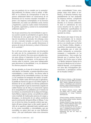E C O N O M Í A C O L O M B I A N A . 3 3 4 67
Minería y medio ambiente
que son producto de no cumplir con la normativi-
dad ambiental. En últimas, como lo señaló el MA-
VDT en su esfuerzo de conceptualizar el tema los
pasivos ambientales“deben ser consecuencia de un
detrimento de los recursos naturales renovables su-
perior a los impactos contemplados en las licencias
ambientales, los cuales son admitidos social, técnica
y legalmente, y para los cuales existen instrumentos
de gestión, supervisión y control en la normatividad
ambiental vigente.”17
Así, lo que caracteriza a las externalidades es que es-
tas ocurren cuando la actividad de un agente afecta
el bienestar de otro agente por fuera de cualquier
tipo de mecanismo de mercado. Sin embargo, estos
no son a menudo tomados en cuenta en la toma
de decisiones y al no serlo, pueden distorsionar el
proceso de toma de decisiones y reducir el bienestar
de la sociedad.18
No es del caso entrar aquí a hacer una descripción
de cada uno de los componentes de los posibles
costos de la minería. Pero unos pocos ejemplos bas-
tan para relievar el imperativo de que el concepto
de externalidades se incorpore en los procesos de-
cisorios sobre la materia como paso indispensable
para determinar la deseabilidad, o no, de adelantar
los diversos proyectos mineros.
Así, por ejemplo, en el caso de la minería del carbón a
cielo abierto en Colombia , se pueden identificar como
externalidades, o costos ocultos, los efectos sobre la
salud pública de las comunidades vecinas a las minas
y a los corredores de transporte del carbón, la inutili-
zación de fértiles suelos del Cesar para la agricultura,
la perdida de fuentes de agua en esta última región, el
deterioro de las vías públicas de diversas poblaciones
en el largo período en que las tractomulas cargadas de
carbón hicieron uso de ellas y la consecuente ruptura
de la tranquilidad de sus pobladores por el tránsito de
las mismas, la contaminación de las playas de Ciénaga,
Santa Marta y regiones vecinas con polvillo de carbón
como resultado de inadecuados procesos de cargue y
descargue, y la destrucción de un valioso ecosistema
para la construcción del puerto Brisa en Dibuya. Y una
vez se cierren las minas, los grandes cráteres que que-
darán allí para siempre (que se dice puede superar el
20% de la superficie explotada) harán también parte
de los costos escondidos o externalidades, que por
escondidos no quiere decir que no sean fácilmente
vistos! ¿Por qué clasificamos todos estos elementos
como externalidades? Entre otras,
porque todos estos daños al am-
biente y al bienestar humano muy
probablemente las han producido
las empresas mineras cumpliendo
con todas las condiciones esta-
blecidas en la licencia ambiental.
Es decir el cubrimiento de esos
costos (muchos de los cuales no
son fácilmente cuantificables) no
se les podría exigir a quienes han
operado las minas.
Para ilustrar aún mejor el tema de
las externalidades de la minería
del carbón resulta útil hacer refe-
rencia a un estudio que se efectuó
en los Estados Unidos, dirigido a
cuantificar monetariamente aque-
llas producidas por el ciclo del
carbón, incluyendo su extracción,
transporte y combustión en las
termoeléctricas. Este estudio fue
liderado por el profesor Paul R.
Epstein, del Centro para la Salud
y el Medio Ambiente Global de la
Escuela de Medicina de la Univer-
sidad de Harvard, y en él participa-
ron otros diez investigadores per-
tenecientes a prestigiosos centros
de los Estados Unidos.19
17 Citado en Informe, p. 148. Correspon-
de esta cita al estudio: MME-Econometría.
2010. “Diseño y validación del marco con-
ceptual y metodológico para caracterizar,
priorizar y valorar económicamente los pa-
sivos ambientales mineros en Colombia.
18 National Research Council. 2009.
The Hidden Costs of Energy: Unpriced
Consequences of Energy Production.
Washington,DC.
19 Paul R. Epstein, Jonathan J. Buonocore,
Kevin Eckerle, Michael Hendryx, Benjamin
M. Stout III, Richard
Heinberg, Richard W. Clapp, Beverly May,
Nancy L. Reinhart, Melissa M. Ahern, Samir
K. Doshi, and Leslie Glustrom. 2011.
Full cost accounting for the life cycle of
coal in “Ecological Economics Reviews.”
Robert Costanza, Karin Limburg  Ida
Kubiszewski, Eds. Ann. N.Y. Acad. Sci.
1219: 73–98.
REC334_pags_ints_FINAL.indd 67 29/03/2012 10:49:25
 