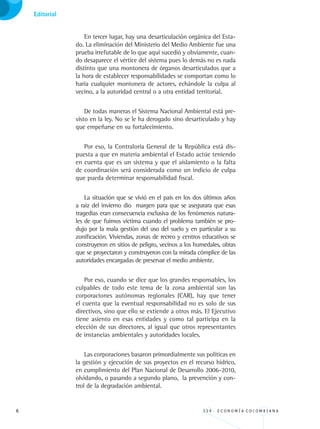 3 3 4 . E C O N O M Í A C O L O M B I A N A
Informe al congreso sobre recursos naturales y medio ambiente
En tercer lugar, hay una desarticulación orgánica del Esta-
do. La eliminación del Ministerio del Medio Ambiente fue una
prueba irrefutable de lo que aquí sucedió y obviamente, cuan-
do desaparece el vértice del sistema pues lo demás no es nada
distinto que una montonera de órganos desarticulados que a
la hora de establecer responsabilidades se comportan como lo
haría cualquier montonera de actores, echándole la culpa al
vecino, a la autoridad central o a otra entidad territorial.
De todas maneras el Sistema Nacional Ambiental está pre-
visto en la ley. No se le ha derogado sino desarticulado y hay
que empeñarse en su fortalecimiento.
Por eso, la Contraloría General de la República está dis-
puesta a que en materia ambiental el Estado actúe teniendo
en cuenta que es un sistema y que el aislamiento o la falta
de coordinación será considerada como un indicio de culpa
que pueda determinar responsabilidad fiscal.
La situación que se vivió en el país en los dos últimos años
a raiz del invierno dio margen para que se asegurara que esas
tragedias eran consecuencia exclusiva de los fenómenos natura-
les de que fuimos víctima cuando el problema también se pro-
dujo por la mala gestión del uso del suelo y en particular a su
zonificación. Viviendas, zonas de recreo y centros educativos se
construyeron en sitios de peligro, vecinos a los humedales, obras
que se proyectaron y construyeron con la mirada cómplice de las
autoridades encargadas de preservar el medio ambiente.
Por eso, cuando se dice que los grandes responsables, los
culpables de todo este tema de la zona ambiental son las
corporaciones autónomas regionales (CAR), hay que tener
el cuenta que la eventual responsabilidad no es solo de sus
directivos, sino que ello se extiende a otros más. El Ejecutivo
tiene asiento en esas entidades y como tal participa en la
elección de sus directores, al igual que otros representantes
de instancias ambientales y autoridades locales.
Las corporaciones basaron primordialmente sus políticas en
la gestión y ejecución de sus proyectos en el recurso hídrico,
en cumplimiento del Plan Nacional de Desarrollo 2006-2010,
olvidando, o pasando a segundo plano, la prevención y con-
trol de la degradación ambiental.
Editorial
REC334_pags_ints_FINAL.indd 6 29/03/2012 10:48:44
 