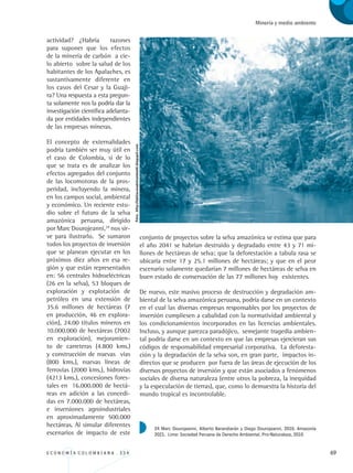 E C O N O M Í A C O L O M B I A N A . 3 3 4 69
Minería y medio ambiente
actividad? ¿Habría razones
para suponer que los efectos
de la minería de carbón a cie-
lo abierto sobre la salud de los
habitantes de los Apalaches, es
sustantivamente diferente en
los casos del Cesar y la Guaji-
ra? Una respuesta a esta pregun-
ta solamente nos la podría dar la
investigación científica adelanta-
da por entidades independientes
de las empresas mineras.
El concepto de externalidades
podría también ser muy útil en
el caso de Colombia, si de lo
que se trata es de analizar los
efectos agregados del conjunto
de las locomotoras de la pros-
peridad, incluyendo la minera,
en los campos social, ambiental
y económico. Un reciente estu-
dio sobre el futuro de la selva
amazónica peruana, dirigido
por Marc Dourojeanni,24
nos sir-
ve para ilustrarlo. Se sumaron
todos los proyectos de inversión
que se planean ejecutar en los
próximos diez años en esa re-
gión y que están representados
en: 56 centrales hidroeléctricas
(26 en la selva), 53 bloques de
exploración y explotación de
petróleo en una extensión de
35.6 millones de hectáreas (7
en producción, 46 en explora-
ción), 24.00 títulos mineros en
10.000.000 de hectáreas (7002
en exploración), mejoramien-
to de carreteras (4.800 kms.)
y construcción de nuevas vías
(800 kms.), nuevas líneas de
ferrovías (2000 kms.), hidrovías
(4213 kms.), concesiones fores-
tales en 16.000.000 de hectá-
reas en adición a las concedi-
das en 7.000.000 de hectáreas,
e inversiones agroindustriales
en aproximadamente 500.000
hectáreas. Al simular diferentes
escenarios de impacto de este
conjunto de proyectos sobre la selva amazónica se estima que para
el año 2041 se habrían destruido y degradado entre 43 y 71 mi-
llones de hectáreas de selva; que la deforestación a tabula rasa se
ubicaría entre 17 y 25.1 millones de hectáreas; y que en el peor
escenario solamente quedarían 7 millones de hectáreas de selva en
buen estado de conservación de las 77 millones hoy existentes.
De nuevo, este masivo proceso de destrucción y degradación am-
biental de la selva amazónica peruana, podría darse en un contexto
en el cual las diversas empresas responsables por los proyectos de
inversión cumpliesen a cabalidad con la normatividad ambiental y
los condicionamientos incorporados en las licencias ambientales.
Incluso, y aunque parezca paradójico, semejante tragedia ambien-
tal podría darse en un contexto en que las empresas ejercieran sus
códigos de responsabilidad empresarial corporativa. La deforesta-
ción y la degradación de la selva son, en gran parte, impactos in-
directos que se producen por fuera de las áreas de ejecución de los
diversos proyectos de inversión y que están asociados a fenómenos
sociales de diversa naturaleza (entre otros la pobreza, la inequidad
y la especulación de tierras), que, como lo demuestra la historia del
mundo tropical es incontrolable.
24 Marc Dourojeanni, Alberto Barandiarán y Diego Dourojeanni. 2010. Amazonía
2021. Lima: Sociedad Peruana de Derecho Ambiental, Pro-Naturaleza, 2010
Foto:http://labitacoradehumboldt.blogspot.com
REC334_pags_ints_FINAL.indd 69 29/03/2012 10:49:26
 