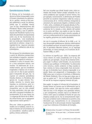 70 3 3 4 . E C O N O M Í A C O L O M B I A N A
Minería y medio ambiente
Consideraciones finales
El Informe de la Contraloría evi-
dencia la forma irresponsable como
el Estado colombiano ha adelanta-
do su gestión minera en los cam-
pos ambiental y social. En últimas,
señala que la actividad minera
-que las dos administraciones del
Presidente Álvaro Uribe promovie-
ron con ímpetu, y que la adminis-
tración del Presidente Santos le ha
dado alta prioridad, incorporándola
como una de las locomotoras de
la prosperidad-, está moviéndose
por una senda que claramente está
poniendo en altísimo riesgo la in-
tegridad de las riquezas naturales
del país y la calidad de vida de los
colombianos.
No son pocos los colombianos que,
a partir de diferentes perspectivas,
han señalado el negativo socioam-
biental que registra la minería co-
lombiana Y como es natural, fren-
te a estas posiciones críticas, son
muchos los defensores de la ac-
tividad minera que las consideran
exageradas o injustas con el sector,
y que ven en ella la gran panacea
para el desarrollo del país. Así lo
expresó en columna periodística
Claudia Jiménez, la Presidenta del
gremio de la gran minería: “Co-
lombia necesita la minería para
impulsar su crecimiento, pero re-
quiere una minería responsable y
competitiva, que no solo cumpla
las leyes nacionales, sino que vaya
más allá e incorpore estándares in-
ternacionales. Es lo que hacen las
13 empresas del Sector de la Mine-
ría a Gran Escala, que se agruparon
bajo nuestro nuevo gremio.”25
Pero esta visión no parecería co-
incidir con la realidad, como lo se-
ñala el informe de la Contraloría en
su contundente veredicto sobre la
política minero-ambiental.
Del caso recordar que desde tiempo atrás, otras en-
tidades del Estado habían venido señalando los di-
versos problemas que aquejan el sector minero. Así,
por ejemplo, recientemente, la Defensoría del Pueblo
presentó un excelente diagnóstico sobre las causas y
consecuencias de la minería informal, incluyendo la
artesanal y las operaciones ilegales a mediana escala.
Y años atrás, a mediados de la pasada década, la Pro-
curaduría General de la Nación efectuó una balance
ambiental de la minería a cielo abierto del carbón
en el centro del César, una región en que los daños
ambientales y sociales de la gran minería, aunados al
mal uso y malversación de los fondos provenientes de
las regalías, presentan un cuadro desolador.
Así nos lo recuerda el Informe de la CGR, y así lo
han denunciado públicamente diversos observadores
de la realidad nacional, tal como lo hiciera, por ejem-
plo, el periodista Mauricio Gómez, en su reportaje
presentado, en varias entregas, en el noticiero de te-
levisión CM, en 2011.
Lo anterior no significa que todas las empresas del
sector minero no estén cumpliendo con la ley. Ese
podría ser, por ejemplo, el caso de la empresa Cerre-
jón, según lo afirma León Teitcher, en una reciente
columna que publicara en Portafolio: “La dicotomía
entre minería y medio ambiente es falsa cuando se
hace minería en forma responsable. Está demostra-
do que en Colombia hacer minería responsable sí se
puede. Basta con preguntarle a Corpoguajira, a las
ONG serias que sí conocen el territorio, al Ministerio
del Medio Ambiente. Pero no hay peor ciego que el
que no quiere ver.”26
Ese es el juicio del Presidente
de una de las mayores empresas mineras del país.
Pero según lo sugiere el informe de la Contraloría, el
Estado mismo no cuenta con la información que le
permita evaluar con rigor los costos socio-ambien-
tales de esta, ni de ninguna otra operación minera,
y por consiguiente, conocer cual es su relación be-
neficio costo para la sociedad. El hecho de que una
empresa cumpla con la ley no necesariamente signi-
fica que su balance socio ambiental sea positivo, una
dimensión que, naturalmente, es un componente
fundamental de la denominada minería responsable,
a que hace referencia el Presidente de Cerrejón.
25 Claudia Jiménez.“Sí se puede” en El Tiempo, 17 de Julio del 2011
26 León Teitcher. “No hay peor ciego...”, en Portafolio diciembre
23 de 2011.
REC334_pags_ints_FINAL.indd 70 29/03/2012 10:49:26
 