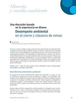 E C O N O M Í A C O L O M B I A N A . 3 3 4 71
Una discusión basada
Resumen: el autor, mediante cuatro estudios de casos relacionados con planes de cierres
integrados de minas en Ghana (África), muestra los efectos a largo plazo de la actividad
minera en las cuencas hidrográficas y las poblaciones locales, así como las limitaciones y
problemáticas asociadas a estos desarrollos, concluyendo que es necesaria una adecua-
da identificación del costo de oportunidad de cada uno de los proyectos mineros, una
interlocución equilibrada e independiente entre las autoridades mineras y ambientales
para lograr que los beneficios y los pasivos ambientales mineros sean equitativos para
todas las partes involucradas. En caso contrario, puede ser fuente de conflicto entre las
partes involucradas.
Palabras clave: cierre de minas, pasivos minero ambientales, costos de oportunidad,
salud pública, autoridades ambientales.
Desarrollo versus conservación y protección
Los proyectos de minería definitivamente pueden traer desarrollo a un país, no sólo
en términos de ingresos por concepto de impuestos y regalías a las autoridades, sino
también como resultado de mayores niveles de empleo y la compra de productos locales
y servicios. Sin embargo, la minería, también tiene efectos negativos, principalmente
ambientales, sociales y socio-económicos. Todos estos efectos, buenos y malos, son
claramente visibles en países como Ghana, que tiene una industria minera activa y bien
desarrollada.
Aunque algunos efectos negativos de la minería pueden ser mitigados, otros son per-
manentes, por lo tanto, es importante considerar el concepto de costo de oportuni-
dad: en este caso, el costo de un proyecto minero en términos del valor de la mejor
alternativa no elegida.
Desempeño ambiental
en el cierre y clausura de minas
en la experiencia en Ghana:
Minería
y medio ambiente
Ronald P. Smith
Consultor Internacional, experto en la industria de la minería.
REC334_pags_ints_FINAL.indd 71 29/03/2012 10:49:26
 