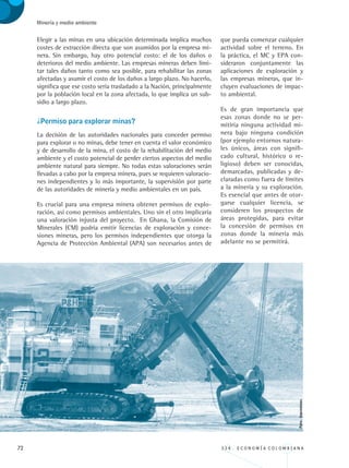 72 3 3 4 . E C O N O M Í A C O L O M B I A N A
Minería y medio ambiente
Elegir a las minas en una ubicación determinada implica muchos
costes de extracción directa que son asumidos por la empresa mi-
nera. Sin embargo, hay otro potencial costo: el de los daños o
deterioros del medio ambiente. Las empresas mineras deben limi-
tar tales daños tanto como sea posible, para rehabilitar las zonas
afectadas y asumir el costo de los daños a largo plazo. No hacerlo,
significa que ese costo sería trasladado a la Nación, principalmente
por la población local en la zona afectada, lo que implica un sub-
sidio a largo plazo.
¿Permiso para explorar minas?
La decisión de las autoridades nacionales para conceder permiso
para explorar o no minas, debe tener en cuenta el valor económico
y de desarrollo de la mina, el costo de la rehabilitación del medio
ambiente y el costo potencial de perder ciertos aspectos del medio
ambiente natural para siempre. No todas estas valoraciones serán
llevadas a cabo por la empresa minera, pues se requieren valoracio-
nes independientes y lo más importante, la supervisión por parte
de las autoridades de minería y medio ambientales en un país.
Es crucial para una empresa minera obtener permisos de explo-
ración, así como permisos ambientales. Uno sin el otro implicaría
una valoración injusta del proyecto. En Ghana, la Comisión de
Minerales (CM) podría emitir licencias de exploración y conce-
siones mineras, pero los permisos independientes que otorga la
Agencia de Protección Ambiental (APA) son necesarios antes de
que pueda comenzar cualquier
actividad sobre el terreno. En
la práctica, el MC y EPA con-
sideraron conjuntamente las
aplicaciones de exploración y
las empresas mineras, que in-
cluyen evaluaciones de impac-
to ambiental.
Es de gran importancia que
esas zonas donde no se per-
mitiría ninguna actividad mi-
nera bajo ninguna condición
(por ejemplo entornos natura-
les únicos, áreas con signifi-
cado cultural, histórico o re-
ligioso) deben ser conocidas,
demarcadas, publicadas y de-
claradas como fuera de límites
a la minería y su exploración.
Es esencial que antes de otor-
garse cualquier licencia, se
consideren los prospectos de
áreas protegidas, para evitar
la concesión de permisos en
zonas donde la minería más
adelante no se permitirá.
Foto:Ingeominas.
REC334_pags_ints_FINAL.indd 72 29/03/2012 10:49:28
 
