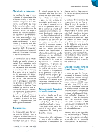 E C O N O M Í A C O L O M B I A N A . 3 3 4 73
Minería y medio ambiente
Plan de cierre integrado
La planificación para el even-
tual cierre de una mina no debe
realizarse cuando la mina está
cerca de ser agotada, este debe
hacerse desde antes del inicio
de las operaciones. Esto requie-
re buena interacción entre los
diferentes actores (la empresa
minera, las comunidades loca-
les, organismos gubernamenta-
les, empresas proveedoras, etc.)
con una comunicación total-
mente transparente. Las nece-
sidades y los deseos de la em-
presa minera y las comunidades
quizá son fáciles de imaginar, y
el papel mediador de las autori-
dades de Gobierno es crucial en
el proceso de discusión.
La planificación de la rehabi-
litación del medio ambiente o
trabajo de recuperación, inclu-
yendo las estimaciones de cos-
tos pertinentes, debe involucrar
a consultores independientes y
debe estar sujeta a escrutinio
por las autoridades de Gobier-
no, así como de las comunida-
des locales. Esta planificación
con el presupuesto asociado,
no permanece constante du-
rante la vida de la mina. Es un
proceso que requiere una ac-
tualización periódica, debido a
las expansiones que usualmen-
te se llevan a cabo. Un adecua-
do proceso de planificación de
cierre es esencialmente un acti-
vo para la empresa minera y las
demás partes interesadas.
Transparencia
Es fundamental para la bue-
na toma de decisiones que se
comparta la información perti-
nente. Las autoridades mineras
necesitan conocer el método
de minería propuesto por la
empresa y debe estar de acuer-
do que este es el que ofrece el
mejor interés económico para
el país. En este sentido, las
autoridades ambientales nece-
sitan saber el impacto espera-
do de la operación prevista y
deben ponerse de acuerdo con
los costos de rehabilitación pre-
vistos. Igualmente importante
es que la población del país y
la comunidad local tengan la
oportunidad de participar en
un proceso de consulta. Este
requisito denominado consen-
timiento informado, previo y
libre (CIPL) implica que la co-
munidad debe tener acceso a la
información pertinente y debe
adiestrarse en las habilidades
necesarias para poder evaluar
esa información de forma in-
dependiente. En ausencia de
transparencia, el proceso de
aprobación total para la mine-
ría, podría interpretarse como
un sesgo en el otorgamiento
de los permisos a favor de la
empresa minera, dejando po-
tenciales efectos ambientales a
largo plazo y los costos serian
trasladados a personas que no
han participado en la decisión.
Aseguramiento financiero
del medio ambiente
Ya se ha señalado que la au-
toridad ambiental del país
debe conocer (y probablemente
aprobar) el costo del trabajo de
rehabilitación final, así como el
costo potencial de daño am-
biental a largo plazo, como
consecuencia del “drenaje aci-
do en las minas”.
Estos gastos, solventados por
la empresa minera, deben ser
asegurados o garantizados de
alguna manera. Hay una se-
rie de mecanismos para lograr
este objetivo.
La variedad de mecanismos de
aseguramiento en uso hoy re-
flejan el rango de tamaño de
las empresas mineras involu-
cradas tanto como el tamaño
del proyecto y la actitud de la
autoridad reguladora. Sassoon
(2008) enumera las ventajas y
desventajas de cada tipo, pero
en general se puede afirmar
que, desde el punto de vis-
ta del Gobierno, una garantía
bancaria (Carta de crédito) pro-
porcionada por un banco inde-
pendiente, supervisado por el
Gobierno, es la mejor garantía.
Este método se utiliza también
en Ghana, donde a veces es
complementado por un depó-
sito en efectivo.
Estudios de caso: mina de
Oro de Obotan (Ghana)
La mina de oro de Obotan,
propiedad de Resolute Mining
Company de Australia, produjo
aproximadamente 730.000 on-
zas de oro, unas 150.000 onzas
por año. Entre 1997 y 2002,
hasta 2,4 millones de toneladas
de mineral fueron extraídas de
3 piscinas abiertas. Esto proceso
involucra actividades de tritura-
ción, molienda y lixiviación en
tanques. El área de concesión
fue 52 km2, pero el área de mi-
nería activa se limitaba a 448
hectáreas, aproximadamente 40
de las cuales eran una piscina
de relaves (sobrantes).
Para esta mina se ha registrado
una reclamación de U$750.000
y este monto poco a poco fue
recuperado por la compañía
cuando el área fue rehabilitada.
REC334_pags_ints_FINAL.indd 73 29/03/2012 10:49:28
 