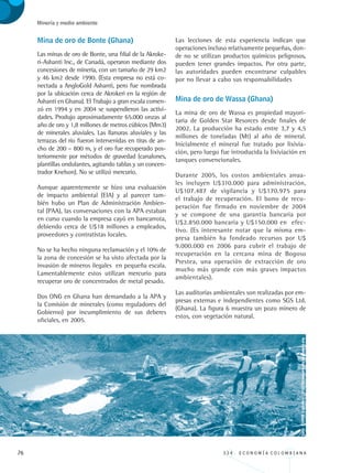 76 3 3 4 . E C O N O M Í A C O L O M B I A N A
Minería y medio ambiente
Mina de oro de Bonte (Ghana)
Las minas de oro de Bonte, una filial de la Akroke-
ri-Ashanti Inc., de Canadá, operaron mediante dos
concesiones de minería, con un tamaño de 29 km2
y 46 km2 desde 1990. (Esta empresa no está co-
nectada a AngloGold Ashanti, pero fue nombrada
por la ubicación cerca de Akrokeri en la región de
Ashanti en Ghana). El Trabajo a gran escala comen-
zó en 1994 y en 2004 se suspendieron las activi-
dades. Produjo aproximadamente 65.000 onzas al
año de oro y 1,8 millones de metros cúbicos (Mm3)
de minerales aluviales. Las llanuras aluviales y las
terrazas del río fueron intervenidas en tiras de an-
cho de 200 – 800 m, y el oro fue recuperado pos-
teriormente por métodos de gravedad (canalones,
plantillas ondulantes, agitando tablas y un concen-
trador Knelson). No se utilizó mercurio.
Aunque aparentemente se hizo una evaluación
de impacto ambiental (EIA) y al parecer tam-
bién hubo un Plan de Administración Ambien-
tal (PAA), las conversaciones con la APA estaban
en curso cuando la empresa cayó en bancarrota,
debiendo cerca de U$18 millones a empleados,
proveedores y contratistas locales.
No se ha hecho ninguna reclamación y el 10% de
la zona de concesión se ha visto afectada por la
invasión de mineros ilegales en pequeña escala.
Lamentablemente estos utilizan mercurio para
recuperar oro de concentrados de metal pesado.
Dos ONG en Ghana han demandado a la APA y
la Comisión de minerales (como reguladores del
Gobierno) por incumplimiento de sus deberes
oficiales, en 2005.
Las lecciones de esta experiencia indican que
operaciones incluso relativamente pequeñas, don-
de no se utilizan productos químicos peligrosos,
pueden tener grandes impactos. Por otra parte,
las autoridades pueden encontrarse culpables
por no llevar a cabo sus responsabilidades
Mina de oro de Wassa (Ghana)
La mina de oro de Wassa es propiedad mayori-
taria de Golden Star Resorces desde finales de
2002. La producción ha estado entre 3,7 y 4,5
millones de toneladas (Mt) al año de mineral.
Inicialmente el mineral fue tratado por lixivia-
ción, pero luego fue introducida la lixiviación en
tanques convencionales.
Durante 2005, los costos ambientales anua-
les incluyen U$310.000 para administración,
U$107.487 de vigilancia y U$170.975 para
el trabajo de recuperación. El bono de recu-
peración fue firmado en noviembre de 2004
y se compone de una garantía bancaria por
U$2.850.000 bancaria y U$150.000 en efec-
tivo. (Es interesante notar que la misma em-
presa también ha fondeado recursos por U$
9.000.000 en 2006 para cubrir el trabajo de
recuperación en la cercana mina de Bogoso
Prestea, una operación de extracción de oro
mucho más grande con más graves impactos
ambientales).
Las auditorías ambientales son realizadas por em-
presas externas e independientes como SGS Ltd.
(Ghana). La figura 6 muestra un pozo minero de
estos, con vegetación natural.
Foto:FUPADColombia-http://laciudadverde.buenanota.org
REC334_pags_ints_FINAL.indd 76 29/03/2012 10:49:31
 