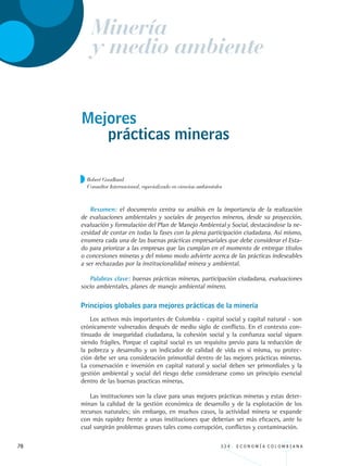 78 3 3 4 . E C O N O M Í A C O L O M B I A N A
Mejores
Resumen: el documento centra su análisis en la importancia de la realización
de evaluaciones ambientales y sociales de proyectos mineros, desde su proyección,
evaluación y formulación del Plan de Manejo Ambiental y Social, destacándose la ne-
cesidad de contar en todas la fases con la plena participación ciudadana. Así mismo,
enumera cada una de las buenas prácticas empresariales que debe considerar el Esta-
do para priorizar a las empresas que las cumplan en el momento de entregar títulos
o concesiones mineras y del mismo modo advierte acerca de las prácticas indeseables
a ser rechazadas por la institucionalidad minera y ambiental.
Palabras clave: buenas prácticas mineras, participación ciudadana, evaluaciones
socio ambientales, planes de manejo ambiental minero.
Principios globales para mejores prácticas de la minería
Los activos más importantes de Colombia - capital social y capital natural - son
crónicamente vulnerados después de medio siglo de conflicto. En el contexto con-
tinuado de inseguridad ciudadana, la cohesión social y la confianza social siguen
siendo frágiles. Porque el capital social es un requisito previo para la reducción de
la pobreza y desarrollo y un indicador de calidad de vida en sí misma, su protec-
ción debe ser una consideración primordial dentro de las mejores prácticas mineras.
La conservación e inversión en capital natural y social deben ser primordiales y la
gestión ambiental y social del riesgo debe considerarse como un principio esencial
dentro de las buenas practicas mineras.
Las instituciones son la clave para unas mejores prácticas mineras y estas deter-
minan la calidad de la gestión económica de desarrollo y de la explotación de los
recursos naturales; sin embargo, en muchos casos, la actividad minera se expande
con más rapidez frente a unas instituciones que deberían ser más eficaces, ante lo
cual surgirán problemas graves tales como corrupción, conflictos y contaminación.
Robert Goodland
Consultor Internacional, especializado en ciencias ambientales
prácticas mineras
Minería
y medio ambiente
REC334_pags_ints_FINAL.indd 78 29/03/2012 10:49:32
 