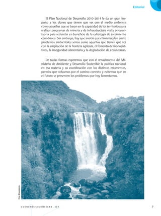E C O N O M Í A C O L O M B I A N A . 3 3 4 
Informe al congreso sobre recursos naturales y medio ambiente
El Plan Nacional de Desarrollo 2010-2014 le da un gran im-
pulso a los planes que tienen que ver con el medio ambiente
como aquellos que se basan en la capacidad de los territorios para
realizar programas de minería y de infraestructura vial y aeropor-
tuaria para redundar en beneficio de la estrategia de crecimiento
económico. Sin embargo, hay que anotar que el mismo plan emite
problemas ambientales serios como aquellos que tienen que ver
con la ampliación de la frontera agrícola, el fomento de monocul-
tivos, la inseguridad alimentaria y la degradación de ecosistemas.
De todas formas esperemos que con el renacimiento del Mi-
nisterio de Ambiente y Desarrollo Sostenible la política nacional
en esa materia y su coordinación con los distintos estamentos,
permita que volvamos por el camino correcto y evitemos que en
el futuro se presenten los problemas que hoy lamentamos.
Editorial
Foto:Minambiente.
REC334_pags_ints_FINAL.indd 7 29/03/2012 10:48:47
 