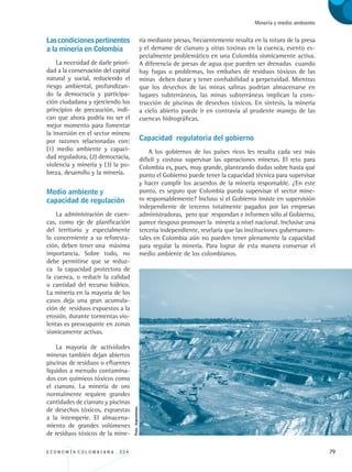E C O N O M Í A C O L O M B I A N A . 3 3 4 79
Minería y medio ambiente
Lascondicionespertinentes
a la minería en Colombia
La necesidad de darle priori-
dad a la conservación del capital
natural y social, reduciendo el
riesgo ambiental, profundizan-
do la democracia y participa-
ción ciudadana y ejerciendo los
principios de precaución, indi-
can que ahora podría no ser el
mejor momento para fomentar
la inversión en el sector minero
por razones relacionadas con:
(1) medio ambiente y capaci-
dad reguladora, (2) democracia,
violencia y minería y (3) la po-
breza, desarrollo y la minería.
Medio ambiente y 		
capacidad de regulación
La administración de cuen-
cas, como eje de planificación
del territorio y especialmente
lo concerniente a su reforesta-
ción, deben tener una máxima
importancia. Sobre todo, no
debe permitirse que se reduz-
ca la capacidad protectora de
la cuenca, o reducir la calidad
o cantidad del recurso hídrico.
La minería en la mayoría de los
casos deja una gran acumula-
ción de residuos expuestos a la
erosión, durante tormentas vio-
lentas es preocupante en zonas
sísmicamente activas.
La mayoría de actividades
mineras también dejan abiertos
piscinas de residuos o efluentes
líquidos a menudo contamina-
dos con químicos tóxicos como
el cianuro. La minería de oro
normalmente requiere grandes
cantidades de cianuro y piscinas
de desechos tóxicos, expuestas
a la intemperie. El almacena-
miento de grandes volúmenes
de residuos tóxicos de la mine-
ría mediante presas, frecuentemente resulta en la rotura de la presa
y el derrame de cianuro y otras toxinas en la cuenca, evento es-
pecialmente problemático en una Colombia sísmicamente activa.
A diferencia de presas de agua que pueden ser drenadas cuando
hay fugas o problemas, los embalses de residuos tóxicos de las
minas deben durar y tener confiabilidad a perpetuidad. Mientras
que los desechos de las minas salinas podrían almacenarse en
lugares subterráneos, las minas subterráneas implican la cons-
trucción de piscinas de desechos tóxicos. En síntesis, la minería
a cielo abierto puede ir en contravía al prudente manejo de las
cuencas hidrográficas.
Capacidad regulatoria del gobierno
A los gobiernos de los países ricos les resulta cada vez más
difícil y costoso supervisar las operaciones mineras. El reto para
Colombia es, pues, muy grande, planteando dudas sobre hasta qué
punto el Gobierno puede tener la capacidad técnica para supervisar
y hacer cumplir los acuerdos de la minería responsable. ¿En este
punto, es seguro que Colombia pueda supervisar el sector mine-
ro responsablemente? Incluso si el Gobierno insiste en supervisión
independiente de terceros totalmente pagados por las empresas
administradoras, pero que respondan e informen sólo al Gobierno,
parece riesgoso promover la minería a nivel nacional. Inclusive una
tercería independiente, revelaría que las instituciones gubernamen-
tales en Colombia aún no pueden tener plenamente la capacidad
para regular la minería. Para lograr de esta manera conservar el
medio ambiente de los colombianos.
Foto:Ingeominas.
REC334_pags_ints_FINAL.indd 79 29/03/2012 10:49:33
 