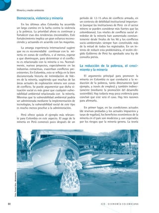 80 3 3 4 . E C O N O M Í A C O L O M B I A N A
Minería y medio ambiente
Democracia, violencia y minería
En los últimos años Colombia ha recorrido
un largo camino en la lucha contra la violencia
y la pobreza. La prioridad ahora es continuar y
fortalecer esas dos tendencias encomiables. Este
fortalecimiento implica un gran esfuerzo recono-
ciendo y actuando en acuerdo con las mayorías.
La amarga experiencia internacional sugiere
que no es recomendable continuar con la mi-
nería en zonas de conflicto, o al menos, esperar
a que disminuyan, para determinar si el conflic-
to es relacionado con la minería o no. Normal-
mente, nuevos proyectos, especialmente en las
industrias extractivas, exacerban conflictos pre-
existentes. En Colombia, esto se refleja en la bien
documentada historia de intimidación de líde-
res de la minería, sugiriendo que muchas de las
áreas actuales de exploración minera son zonas
de conflicto. Se puede argumentar que dicha si-
tuación social es más grave que cualquier vulne-
rabilidad ambiental relacionada con la minería.
Mientras que la vulnerabilidad ambiental podría
ser administrada mediante la implementación de
tecnologías, la vulnerabilidad social de este tipo
es mucho menos proclive a la administración.
Perú ofrece quizás el ejemplo más relevan-
te para Colombia en este aspecto. El auge de la
minería en Perú comenzó poco después de un
período de 12-15 años de conflicto armado, en
un contexto de debilidad institucional importan-
te (aunque las instituciones de Perú en el sector
minero se pueden considerar más fuertes que las
colombianas). Los niveles de conflicto social al-
rededor de la minería han aumentado constan-
temente desde finales de los 90 y los conflictos
socio-ambientales siempre han constituido más
de la mitad de todos los registrados. En un in-
tento de reducir esta problemática, el recién ele-
gido Gobierno de Perú ha aprobado una ley de
consulta previa.
La reducción de la pobreza, el creci-
miento y la minería
El argumento principal para promover la
minería en Colombia es que conducirá a la re-
ducción de la pobreza, tanto directamente (por
ejemplo, a través de empleo) y también indirec-
tamente (mediante la promoción del desarrollo
sostenible). Hay todavía muy poca evidencia para
concluir que este será el caso. Hay tres razones
para afirmarlo.
En primer lugar, en las condiciones actuales
(de reservas probadas y los actuales impuestos y
tasas de regalías), los beneficios económicos de la
minería en el país son modestos y son superados
por los riesgos que la minería genera. La teoría
Foto:FermínSilva-Minambiente.
REC334_pags_ints_FINAL.indd 80 29/03/2012 10:49:34
 
