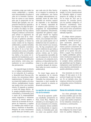 E C O N O M Í A C O L O M B I A N A . 3 3 4 81
Minería y medio ambiente
económica exige que todos los
costos ambientales y sociales
sean internalizados al evaluar el
valor de la inversión. Externa-
lizar los costos es una manera
para que la proyección de los
mismos (por ejemplo, una cor-
poración minera) sea ajustada a
los impactos, los aleje del agen-
te causal y los dirija a la socie-
dad en general. No hay todavía
ninguna evidencia convincente
para refutar el argumento de
que el valor neto de la mine-
ría para el gobierno colombia-
no sería negativo, si fueran los
costos totales de los impactos
ambientales y sociales incluidos
en una evaluación económica
del sector. Si no se han inter-
nalizado estos costos, el análisis
económico debe ser rechazado.
Los daños y los costos de re-
paración de inundaciones, acci-
dentes, derrames, rehabilitación
post-mineria, entre otras, nor-
malmente no son contabiliza-
das previamente.
En segundo lugar, la minería
no se traduce automáticamen-
te en reducción de la pobreza
y desarrollo local. Para que ello
ocurra, tres mecanismos deben
implementarse. El primero ope-
ra a través del empleo y de otros
efectos multiplicadores locales
que podría tener una inversión
minera. El segundo se produce
a través del apoyo directo de
la propia compañía minera a la
comunidad y al desarrollo local
a través de la responsabilidad
social corporativa e iniciativas
conexas. El tercero aparece a
través de la inversión de los in-
gresos de impuestos y regalías
en medidas para reducir la po-
breza y fomentar el desarrollo.
Ninguno de estos mecanismos
puede darse por sentado y para
al respecto. De manera enco-
miable, la Corte Constitucional
de Colombia objetó el nuevo
proyecto de código de mine-
ría en mayo de 2011 por la
ausencia de consulta previa
con los pueblos indígenas; el
Gobierno colombiano tiene
dos años para corregirlo, pero
entre tanto reina actualmente
el código antiguo, que es con-
siderado regresivo.
El código minero propues-
to incluye una disposición para
prohibir la minería en los par-
ques nacionales, páramos y
humedales, pero pocos orga-
nismos parecen conscientes de
su importancia. Una suspensión
puede ser la opción más pru-
dente a seguir. Una moratoria
no implica prohibición perma-
nente; involucra la suspensión de
todas las actividades hasta que
se cumplan ciertas condiciones
que garantizan que los riesgos y
evaluaciones costo beneficio ad-
versos descritos anteriormente se
pueden administrar y revertir.
Una moratoria no viene sin
riesgos. El más grave es el de
acciones legales por las empre-
sas. En un ejemplo atroz, dos
empresas mineras han recurrido
a demandas contra el Gobierno
de El Salvador.
Zonas de exclusión mineras
Los cinco principales tipos
de zonas sensibles, que son más
valiosas cuando están intactas,
y cuyo valor podría comprome-
ter las industrias extractivas, se
enumeran a continuación.
1. Las reservas de los pue-
blos indígenas: las zonas en que
viven los pueblos indígenas, o
que cada uno de ellos funcio-
ne se requiere la existencia de
otras condiciones: una fuerza
de trabajo adecuadamente ca-
pacitada, mano de obra local,
mercados de servicios capaces
de responder a las demandas
de la minería, capacidad de
la empresa para gestionar los
programas de responsabilidad
social corporativa eficazmente,
capacidad del gobierno regio-
nal para invertir los ingresos
fiscales y regalías estratégica-
mente, una sociedad civil cohe-
rente que pueda (junto con el
Gobierno) estar de acuerdo so-
bre cómo invertir esos recursos,
etc.. No hay actualmente sufi-
ciente evidencia de que todas y
cada una de estas condiciones
previas existan, por lo tanto,
no hay garantías razonables de
que los proyectos de la minería
conduzcan a la reducción de la
pobreza y el desarrollo local (in-
cluso si su valor presente neto
es positivo después de interna-
lizar todos los costes sociales y
ambientales).
En tercer lugar, pocos de
los operadores de la minería
que actualmente trabajan en
Colombia han demostrado una
trayectoria a nivel mundial de
querer convertir la minería en
desarrollo económico.
La opción de una morato-
ria en la minería
Una de las opciones políti-
cas estudiadas activamente en
Perú, Costa Rica, Filipinas, El
Salvador y en otros lugares es la
de una moratoria en la minería.
Una moratoria minera también
se está discutiendo en algunos
círculos en Colombia pero aún
no existe una posición oficial
REC334_pags_ints_FINAL.indd 81 29/03/2012 10:49:34
 