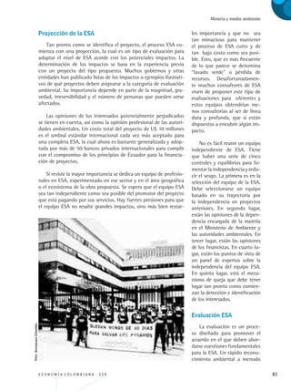 E C O N O M Í A C O L O M B I A N A . 3 3 4 83
Minería y medio ambiente
les importancia y que no sea
tan minucioso para mantener
el proceso de ESA corto y de
tan bajo costo como sea posi-
ble. Esto, que es más frecuente
de lo que parece se denomina
“lavado verde” o pérdida de
recursos. Desafortunadamen-
te muchos consultores de ESA
viven de proponer este tipo de
evaluaciones para oferentes y
estos equipos obtendrían me-
nos consultorías al ser de línea
dura y profunda, que si están
dispuestos a encubrir algún im-
pacto.
No es fácil reunir un equipo
independiente de ESA. Tiene
que haber una serie de cinco
controles y equilibrios para fo-
mentar la independencia y redu-
cir el sesgo. La primera es en la
selección del equipo de la ESA.
Debe seleccionarse un equipo
basado en su trayectoria por
la independencia en proyectos
anteriores. En segundo lugar,
están las opiniones de la depen-
dencia encargada de la materia
en el Ministerio de Ambiente y
las autoridades ambientales. En
tercer lugar, están las opiniones
de los financistas. En cuarto lu-
gar, están los puntos de vista de
un panel de expertos sobre la
independencia del equipo ESA.
En quinto lugar, está el meca-
nismo de queja que debe tener
lugar tan pronto como comien-
zan la detección e identificación
de los interesados.
Evaluación ESA
La evaluación es un proce-
so diseñado para promover el
acuerdo en el que deben abor-
darse cuestiones fundamentales
para la ESA. Un rápido recono-
cimiento ambiental a menudo
Proyección de la ESA
Tan pronto como se identifica el proyecto, el proceso ESA co-
mienza con una proyección, la cual es un tipo de evaluación para
adaptar el nivel de ESA acorde con los potenciales impactos. La
determinación de los impactos se basa en la experiencia previa
con un proyecto del tipo propuesto. Muchos gobiernos y otras
entidades han publicado listas de los impactos o ejemplos ilustrati-
vos de qué proyectos deben asignarse a la categoría de evaluación
ambiental. Su importancia depende en parte de la magnitud, gra-
vedad, irreversibilidad y el número de personas que pueden verse
afectados.
Las opiniones de los interesados potencialmente perjudicados
se tienen en cuenta, así como la opinión profesional de las autori-
dades ambientales. Un costo total del proyecto de U$ 10 millones
es el umbral estándar internacional cada vez más aceptado para
una completa ESA, la cual ahora es bastante generalizada y adop-
tada por más de 50 bancos privados internacionales para cumplir
con el compromiso de los principios de Ecuador para la financia-
ción de proyectos.
Si reviste la mayor importancia se dedica un equipo de profesio-
nales en ESA, experimentado en ese sector y en el área geográfica
o el ecosistema de la obra propuesta. Se espera que el equipo ESA
sea tan independiente como sea posible del promotor del proyecto
que está pagando por sus servicios. Hay fuertes presiones para que
el equipo ESA no resalte grandes impactos, sino más bien restar-
Foto:GreenpeaceColombia.
REC334_pags_ints_FINAL.indd 83 29/03/2012 10:49:35
 
