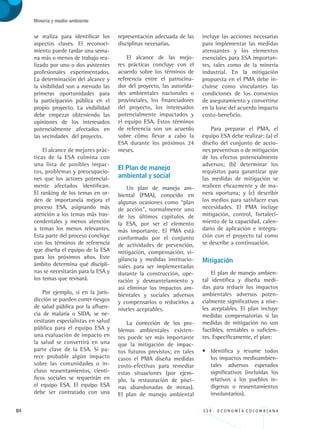 84 3 3 4 . E C O N O M Í A C O L O M B I A N A
Minería y medio ambiente
se realiza para identificar los
aspectos claves. El reconoci-
miento puede tardar una sema-
na más o menos de trabajo rea-
lizado por uno o dos asistentes
profesionales experimentados.
La determinación del alcance y
la visibilidad son a menudo las
primeras oportunidades para
la participación pública en el
propio proyecto. La visibilidad
debe empezar obteniendo las
opiniones de los interesados
potencialmente afectados en
las vecindades del proyecto.
El alcance de mejores prác-
ticas de la ESA culmina con
una lista de posibles impac-
tos, problemas y preocupacio-
nes que los actores potencial-
mente afectados identifican.
El ranking de los temas en or-
den de importancia mejora el
proceso ESA, asignando más
atención a los temas más tras-
cendentales y menos atención
a temas los menos relevantes.
Esta parte del proceso concluye
con los términos de referencia
que diseña el equipo de la ESA
para los próximos años. Este
ámbito determina qué discipli-
nas se necesitarán para la ESA y
los temas que revisará.
Por ejemplo, si en la juris-
dicción se pueden correr riesgos
de salud pública por la afluen-
cia de malaria o SIDA, se ne-
cesitaran especialistas en salud
pública para el equipo ESA y
una evaluación de impacto en
la salud se convertirá en una
parte clave de la ESA. Si pa-
rece probable algún impacto
sobre las comunidades o in-
cluso reasentamientos, cientí-
ficos sociales se requerirán en
el equipo ESA. El equipo ESA
debe ser contratado con una
representación adecuada de las
disciplinas necesarias.
El alcance de las mejo-
res prácticas concluye con el
acuerdo sobre los términos de
referencia entre el patrocina-
dor del proyecto, las autorida-
des ambientales nacionales o
provinciales, los financiadores
del proyecto, los interesados
potencialmente impactados y
el equipo ESA. Estos términos
de referencia son un acuerdo
sobre cómo llevar a cabo la
ESA durante los próximos 24
meses.
El Plan de manejo 	
ambiental y social
Un plan de manejo am-
biental (PMA), conocido en
algunas ocasiones como “plan
de acción”, normalmente uno
de los últimos capítulos de
la ESA, por ser el elemento
más importante. El PMA está
conformado por el conjunto
de actividades de prevención,
mitigación, compensación, vi-
gilancia y medidas institucio-
nales para ser implementadas
durante la construcción, ope-
ración y desmantelamiento y
así eliminar los impactos am-
bientales y sociales adversos
y compensarlos o reducirlos a
niveles aceptables.
La corrección de los pro-
blemas ambientales existen-
tes puede ser más importante
que la mitigación de impac-
tos futuros previstos; en tales
casos el PMA diseña medidas
costo-efectivas para remediar
estas situaciones (por ejem-
plo, la restauración de pisci-
nas abandonadas de minas).
El plan de manejo ambiental
incluye las acciones necesarias
para implementar las medidas
atenuantes y los elementos
esenciales para ESA importan-
tes, tales como de la minería
industrial. En la mitigación
propuesta en el PMA debe in-
cluirse como vinculantes las
condiciones de los convenios
de aseguramiento y convertirse
en la base del acuerdo impacto
costo-beneficio.
Para preparar el PMA, el
equipo ESA debe realizar: (a) el
diseño del conjunto de accio-
nes preventivas o de mitigación
de los efectos potencialmente
adversos; (b) determinar los
requisitos para garantizar que
las medidas de mitigación se
realicen eficazmente y de ma-
nera oportuna; y (c) describir
los medios para satisfacer esas
necesidades. El PMA incluye
mitigación, control, fortaleci-
miento de la capacidad, calen-
dario de aplicación e integra-
ción con el proyecto tal como
se describe a continuación.
Mitigación
El plan de manejo ambien-
tal identifica y diseña medi-
das para reducir los impactos
ambientales adversos poten-
cialmente significativos a nive-
les aceptables. El plan incluye
medidas compensatorias si las
medidas de mitigación no son
factibles, rentables o suficien-
tes. Específicamente, el plan:
•	 Identifica y resume todos
los impactos medioambien-
tales adversos esperados
significativos (incluidas los
relativos a los pueblos in-
dígenas o reasentamientos
involuntarios).
REC334_pags_ints_FINAL.indd 84 29/03/2012 10:49:36
 