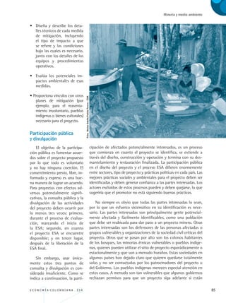 E C O N O M Í A C O L O M B I A N A . 3 3 4 85
Minería y medio ambiente
• 	Diseña y describe los deta-
lles técnicos de cada medida
de mitigación, incluyendo
el tipo de impacto a que
se refiere y las condiciones
bajo las cuales es necesario,
junto con los detalles de los
equipos y procedimientos
operativos.
• 	 Evalúa los potenciales im-
pactos ambientales de esas
medidas.
• Proporciona vínculos con otros
planes de mitigación (por
ejemplo, para el reasenta-
miento involuntario, pueblos
indígenas o bienes culturales)
necesario para el proyecto.
Participación pública 		
y divulgación
El objetivo de la participa-
ción pública es fomentar acuer-
dos sobre el proyecto propuesto
por lo que todo es voluntario
y no hay ninguna coerción. El
consentimiento previo, libre, in-
formado y expreso es una bue-
na manera de lograr un acuerdo.
Para proyectos con efectos ad-
versos potencialmente signifi-
cativos, la consulta pública y la
divulgación de las actividades
del proyecto deben ocurrir por
lo menos tres veces: primero,
durante el proceso de evalua-
ción, marcando el inicio de
la ESA; segundo, en cuanto
el proyecto ESA se encuentre
disponible; y en tercer lugar,
después de la liberación de la
ESA final.
Sin embargo, usar única-
mente estos tres puntos de
consulta y divulgación es con-
siderado insuficiente. Como se
indica a continuación, la parti-
cipación de afectados potencialmente interesados, es un proceso
que comienza en cuanto el proyecto se identifica, se extiende a
través del diseño, construcción y operación y termina con su des-
mantelamiento y restauración finalizada. La participación pública
en el diseño del proyecto y el proceso ESA difieren enormemente
entre sectores, tipo de proyecto y prácticas políticas en cada país. Las
mejores prácticas sociales y ambientales para el proyecto deben ser
identificadas y deben generar confianza a las partes interesadas. Los
actores excluidos de estos procesos pueden y deben quejarse, lo que
sugeriría que el promotor no está siguiendo buenas prácticas.
No siempre es obvio que todas las partes interesadas lo sean,
por lo que un esfuerzo sistemático en su identificación es nece-
sario. Las partes interesadas son principalmente gente potencial-
mente afectada y fácilmente identificables, como una población
que debe ser reubicada para dar paso a un proyecto minero. Otras
partes interesadas son los defensores de las personas afectadas o
grupos vulnerables y organizaciones de la sociedad civil críticas del
proyecto. Otros que se pasan por alto son los colonos habitantes
de los bosques, las minorías étnicas vulnerables o pueblos indíge-
nas, quienes pueden utilizar el sitio de proyecto esporádicamente o
estacionalmente y que son a menudo huraños. Estas sociedades en
algunos países han dejado claro que quieren quedarse totalmente
solas y no ser contactadas por los patrocinadores del proyecto o
del Gobierno. Los pueblos indígenas merecen especial atención en
estos casos. A menudo son tan vulnerables que algunos gobiernos
rechazan permisos para que un proyecto siga adelante si están
Foto:NéstorAdolfoPatiñoForero-CGR.
REC334_pags_ints_FINAL.indd 85 29/03/2012 10:49:37
 