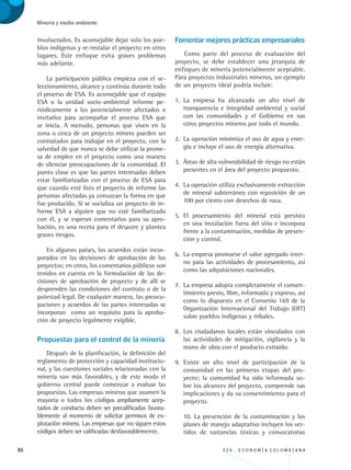 86 3 3 4 . E C O N O M Í A C O L O M B I A N A
Minería y medio ambiente
involucrados. Es aconsejable dejar solo los pue-
blos indígenas y re-instalar el proyecto en otros
lugares. Este enfoque evita graves problemas
más adelante.
La participación pública empieza con el se-
leccionamiento, alcance y continúa durante todo
el proceso de ESA. Es aconsejable que el equipo
ESA o la unidad socio-ambiental informe pe-
riódicamente a los potencialmente afectados o
invitarlos para acompañar el proceso ESA que
se inicia. A menudo, personas que viven en la
zona o cerca de un proyecto minero pueden ser
contratados para trabajar en el proyecto, con la
salvedad de que nunca se debe utilizar la prome-
sa de empleo en el proyecto como una manera
de silenciar preocupaciones de la comunidad. El
punto clave es que las partes interesadas deben
estar familiarizadas con el proceso de ESA para
que cuando esté listo el proyecto de informe las
personas afectadas ya conozcan la forma en que
fue producido. Si se socializa un proyecto de in-
forme ESA a alguien que no esté familiarizado
con él, y se esperan comentarios para su apro-
bación, es una receta para el desastre y plantea
graves riesgos.
En algunos países, los acuerdos están incor-
porados en las decisiones de aprobación de los
proyectos; en otros, los comentarios públicos son
tenidos en cuenta en la formulación de las de-
cisiones de aprobación de proyecto y de allí se
desprenden las condiciones del contrato o de la
potestad legal. De cualquier manera, las preocu-
paciones y acuerdos de las partes interesadas se
incorporan como un requisito para la aproba-
ción de proyecto legalmente exigible.
Propuestas para el control de la minería
Después de la planificación, la definición del
reglamento de protección y capacidad institucio-
nal, y las cuestiones sociales relacionadas con la
minería son más favorables, y de este modo el
gobierno central puede comenzar a evaluar las
propuestas. Las empresas mineras que asumen la
mayoría o todos los códigos ampliamente acep-
tados de conducta deben ser precalificadas favora-
blemente al momento de solicitar permisos de ex-
plotación minera. Las empresas que no siguen estos
códigos deben ser calificadas desfavorablemente.
Fomentar mejores prácticas empresariales
Como parte del proceso de evaluación del
proyecto, se debe establecer una jerarquía de
enfoques de minería potencialmente aceptable.
Para proyectos industriales mineros, un ejemplo
de un proyecto ideal podría incluir:
1.	 La empresa ha alcanzado un alto nivel de
transparencia e integridad ambiental y social
con las comunidades y el Gobierno en sus
otros proyectos mineros por todo el mundo.
2.	 La operación minimiza el uso de agua y ener-
gía e incluye el uso de energía alternativa.
3.	 Áreas de alta vulnerabilidad de riesgo no están
presentes en el área del proyecto propuesto.
4.	 La operación utiliza exclusivamente extracción
de mineral subterráneo con reposición de un
100 por ciento con desechos de roca.
5.	 El procesamiento del mineral está previsto
en una instalación fuera del sitio e incorpora
frente a la contaminación, medidas de preven-
ción y control.
6.	 La empresa promueve el valor agregado inter-
no para las actividades de procesamiento, así
como las adquisiciones nacionales.
7.	 La empresa adopta completamente el consen-
timiento previo, libre, informado y expreso, así
como lo dispuesto en el Convenio 169 de la
Organización Internacional del Trabajo (OIT)
sobre pueblos indígenas y tribales.
8.	 Los ciudadanos locales están vinculados con
las actividades de mitigación, vigilancia y la
mano de obra con el producto extraído.
9.	 Existe un alto nivel de participación de la
comunidad en las primeras etapas del pro-
yecto; la comunidad ha sido informada so-
bre los alcances del proyecto, comprende sus
implicaciones y da su consentimiento para el
proyecto.
	 10. La prevención de la contaminación y los
planes de manejo adaptativo incluyen los ver-
tidos de sustancias tóxicas y convocatorias
REC334_pags_ints_FINAL.indd 86 29/03/2012 10:49:37
 